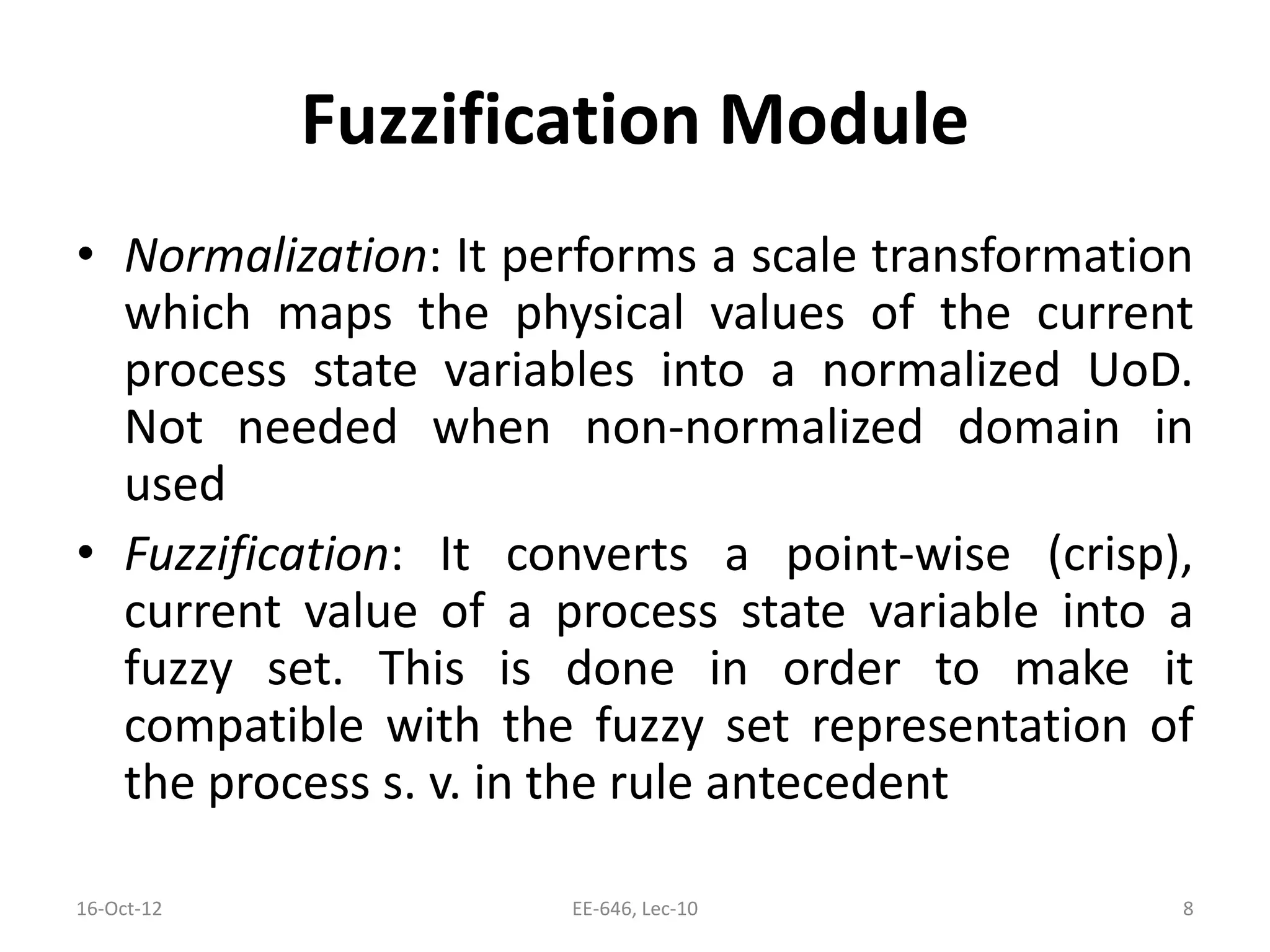 Fuzzification Module
• Normalization: It performs a scale transformation
which maps the physical values of the current
process state variables into a normalized UoD.
Not needed when non-normalized domain in
used
• Fuzzification: It converts a point-wise (crisp),
current value of a process state variable into a
fuzzy set. This is done in order to make it
compatible with the fuzzy set representation of
the process s. v. in the rule antecedent
16-Oct-12 EE-646, Lec-10 8
 