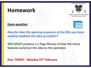 Homework
Exam question
How far does the opening sequence of the film you have
studied establish the idea of conflict?
YOU MUST produce a 1 Page-Review of how the micro
features construct this idea to the spectator.
Due: TODAY– Monday 23rd February
 