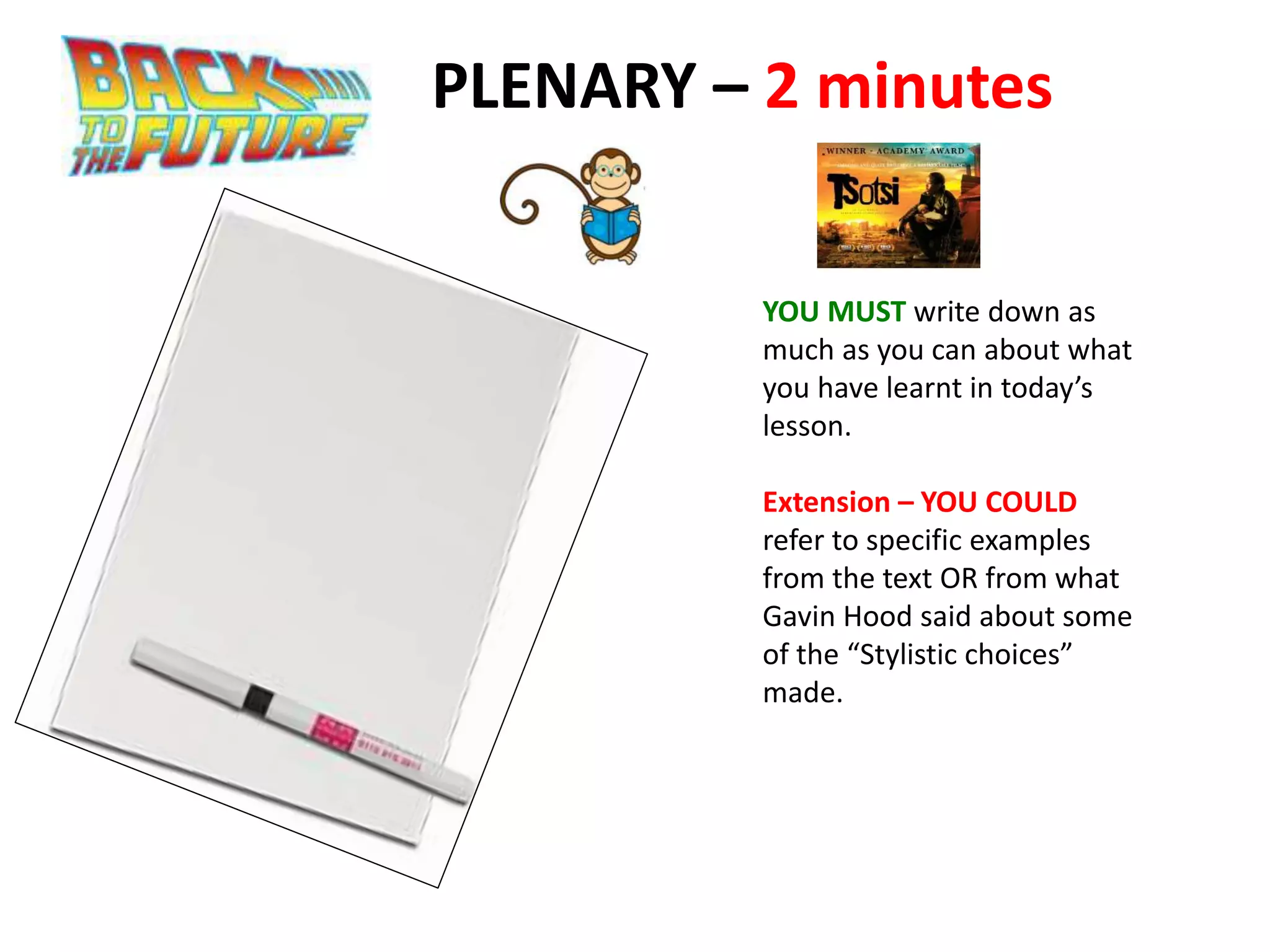 PLENARY – 2 minutes
YOU MUST write down as
much as you can about what
you have learnt in today’s
lesson.
Extension – YOU COULD
refer to specific examples
from the text OR from what
Gavin Hood said about some
of the “Stylistic choices”
made.
 