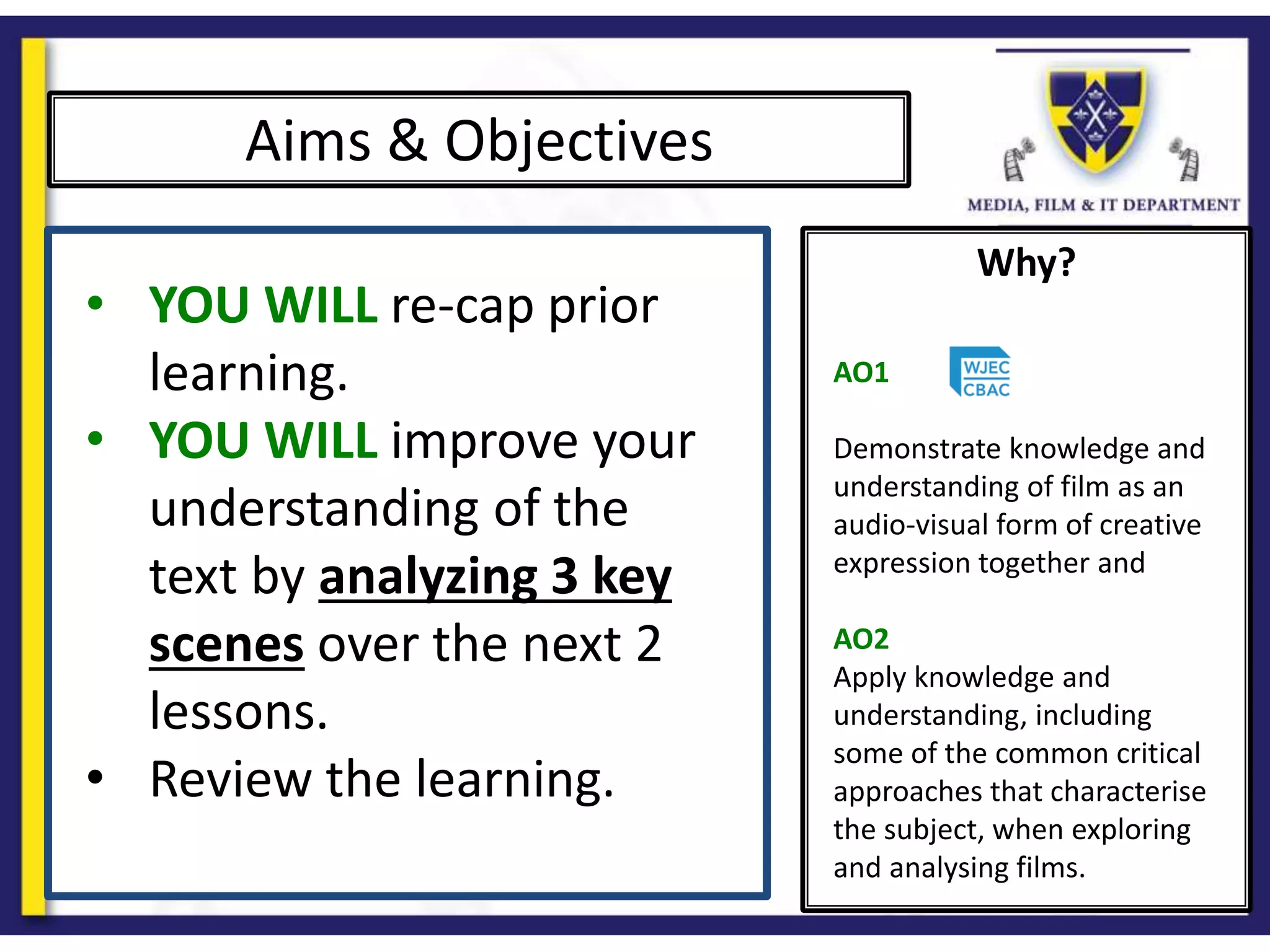 Why?
Aims & Objectives
• YOU WILL re-cap prior
learning.
• YOU WILL improve your
understanding of the
text by analyzing 3 key
scenes over the next 2
lessons.
• Review the learning.
AO1
Demonstrate knowledge and
understanding of film as an
audio-visual form of creative
expression together and
AO2
Apply knowledge and
understanding, including
some of the common critical
approaches that characterise
the subject, when exploring
and analysing films.
 