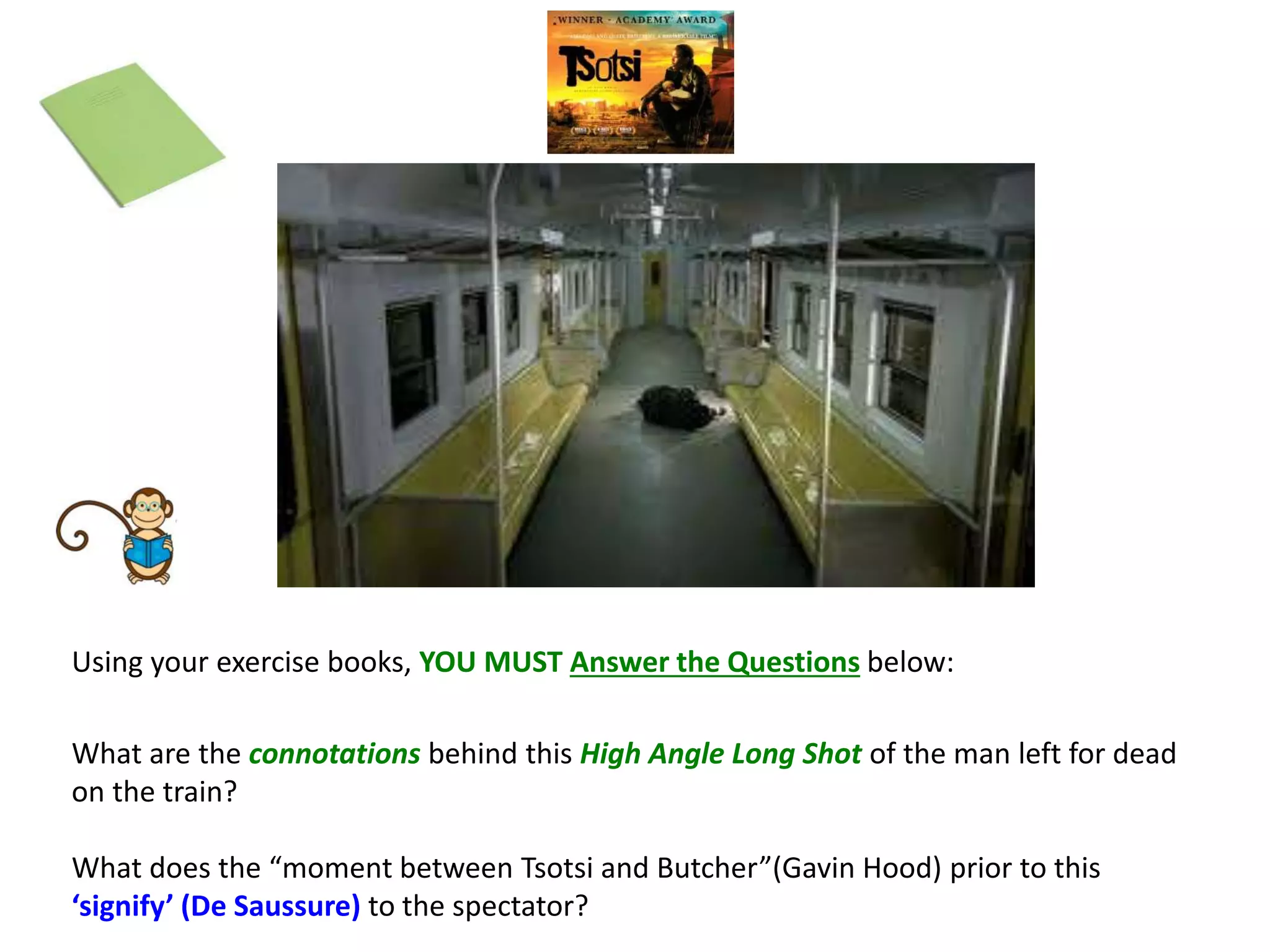 What are the connotations behind this High Angle Long Shot of the man left for dead
on the train?
What does the “moment between Tsotsi and Butcher”(Gavin Hood) prior to this
‘signify’ (De Saussure) to the spectator?
Using your exercise books, YOU MUST Answer the Questions below:
 