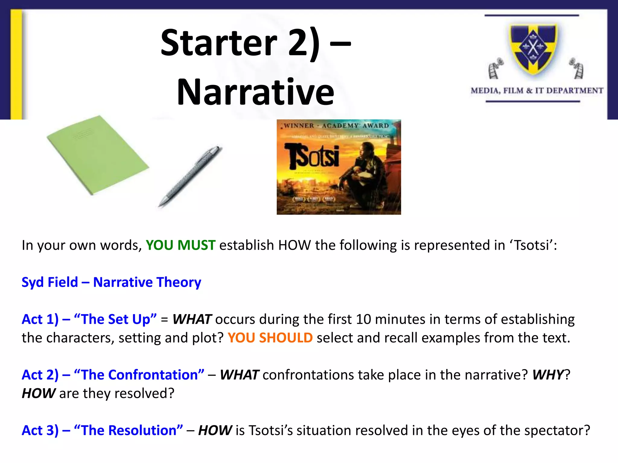 Starter 2) –
Narrative
In your own words, YOU MUST establish HOW the following is represented in ‘Tsotsi’:
Syd Field – Narrative Theory
Act 1) – “The Set Up” = WHAT occurs during the first 10 minutes in terms of establishing
the characters, setting and plot? YOU SHOULD select and recall examples from the text.
Act 2) – “The Confrontation” – WHAT confrontations take place in the narrative? WHY?
HOW are they resolved?
Act 3) – “The Resolution” – HOW is Tsotsi’s situation resolved in the eyes of the spectator?
 