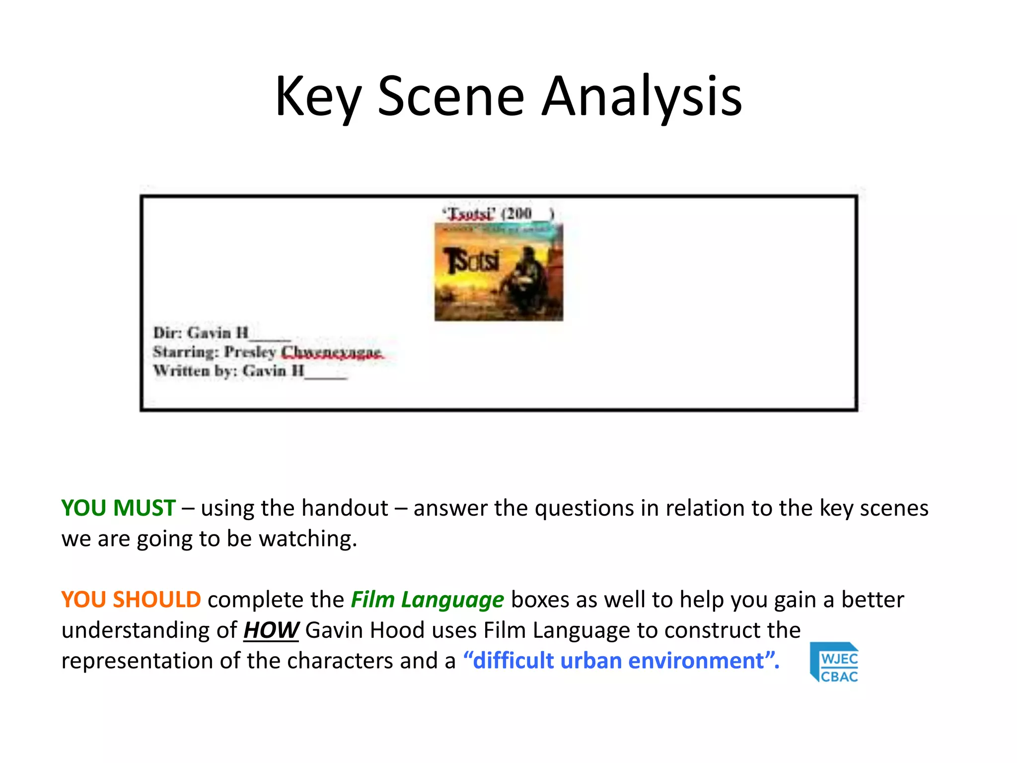 Key Scene Analysis
YOU MUST – using the handout – answer the questions in relation to the key scenes
we are going to be watching.
YOU SHOULD complete the Film Language boxes as well to help you gain a better
understanding of HOW Gavin Hood uses Film Language to construct the
representation of the characters and a “difficult urban environment”.
 