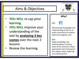 Why?
Aims & Objectives
• YOU WILL re-cap prior
learning.
• YOU WILL improve your
understanding of the
text by analyzing 3 key
scenes over the next 2
lessons.
• Review the learning.
AO1
Demonstrate knowledge and
understanding of film as an
audio-visual form of creative
expression together and
AO2
Apply knowledge and
understanding, including
some of the common critical
approaches that characterise
the subject, when exploring
and analysing films.
 