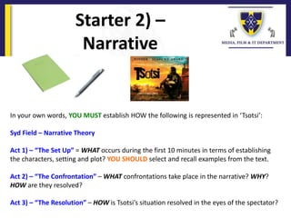 Starter 2) –
Narrative
In your own words, YOU MUST establish HOW the following is represented in ‘Tsotsi’:
Syd Field – Narrative Theory
Act 1) – “The Set Up” = WHAT occurs during the first 10 minutes in terms of establishing
the characters, setting and plot? YOU SHOULD select and recall examples from the text.
Act 2) – “The Confrontation” – WHAT confrontations take place in the narrative? WHY?
HOW are they resolved?
Act 3) – “The Resolution” – HOW is Tsotsi’s situation resolved in the eyes of the spectator?
 