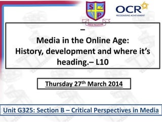 –
Media in the Online Age:
History, development and where it’s
heading.– L10
Unit G325: Section B – Critical Perspectives in Media
Thursday 27th March 2014
 