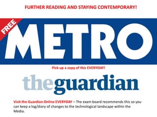 Pick up a copy of this EVERYDAY!
Visit the Guardian Online EVERYDAY – The exam board recommends this so you
can keep a log...