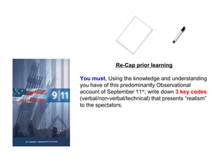 Re-Cap prior learning
You must, Using the knowledge and understanding
you have of this predominantly Observational
account of September 11th
, write down 3 key codes
(verbal/non-verbal/technical) that presents “realism”
to the spectators.
 