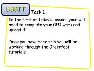 Task 1
In the first of today’s lessons your will
need to complete your GUI work and
upload it.

Once you have done this you will be
working through the Greenfoot
tutorials.
 