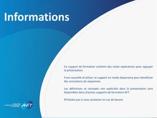 Sommaire
Informations
Ce support de formation contient des notes explicatives pour appuyer
la présentation.
Il est conseillé d’utiliser ce support en mode diaporama pour bénéficier
des animations de séquences.
Les définitions et concepts non explicités dans la présentation sont
disponibles dans d’autres supports de formation AFT.
N’hésitez pas à nous contacter en cas de besoin.
 
