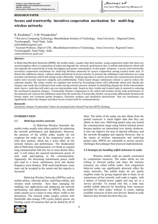RESEARCH PAPER
1
Volume 3, Issue 3,May-June 2013
Available Online at www.gpublication.com/jcer
ISSN No.: 2250-2637
©Genxcellence Publication 2011, All Rights Reserved
Secure and trustworthy incentives cooperation mechanism for multi-hop
wireless networks
R. Kirubaburi*1
, V.M. Priyadarshini2
*1
Pervasive Computing Technology, Bharathidasan Institute of Technology, Anna University :: Regional Center,
Tiruchirappalli, Tamil Nadu, India.
srikirubaburi@gmail.com1
2
Assistant Professor, Dept of CSE, Bharathidasan Institute of Technology, Anna University:: Regional Center,
Tiruchirappalli, Tamil Nadu, India.
vmpriyadarshini@ gmail.com 2
Abstract -
In Multi-Hop Wireless Networks (MWN), the mobile nodes usually relay their packets using cooperative nodes. But there are
several negative effect in cooperation of nodes and degrade the network performance due to selfish node behavior which will
also degrade the connectivity of node, throughput and power consumption. In this paper proposes a secure and trustworthy
incentives cooperation mechanism for multi-hop Wireless networks for secure cooperation among trusted nodes and to
thwart the selfishness attack, collision attack and Denial of service attacks. To prevent the selfishness node behavior we using
incentive mechanisms which will charge nodes efficiently. Hashing operation is used to provides the communication between
nodes more securely improves integrity and confidentiality. Token based cheque submission scheme is used to reduce the
collusion attacks. The nodes credits are updated and stored by Accounting Center (AC) efficiently which will classify the
cheques and verify the certificates from nodes during eviction process. Instead of submitting cheques by all the intermediate
node, Source node that will select any one intermediate node based on their credits and trusted node in network to reducing
the overhead of payment cheques. Trustworthy Checker components in AC, which will monitor all the node performance in
the network and remove the selfishness node from the networks. Trustworthy checker can precisely differentiate between the
honest nodes and irrational packet droppers. Extensive analysis and simulation demonstrate that our mechanism can
significantly reduce the cheques and allow secure trusted node for communications.
Keywords-
Incentives; Cheque; Trustworthy; Token; Accounting Center; Round Trip time (RTT); Hashing.
INTRODUCTION
1.1 Multi-hop wireless networks
In Multi-hop Wireless Networks, the
mobile nodes usually relay others packets for enhancing
the network performance and deployment. However,
the presence of the selfish nodes usually do not
cooperate but make use of the cooperative nodes to
relay their packets, which has a worst effect on the
network fairness and performance. The fundamental
idea of Multi-hop communication is to break an original
long communication link into two or more shorter links,
and it will reduce the required transmission power of
each node participating in the communication.
Apparently, the decreasing transmission power could
also lead to a lower interference level and shorter
frequency reuse distance. With small interference, more
users can be accepted in the system and the capacity is
increased.
Multi-hop Wireless Networks (MWNs) such as
mobile ad-hoc, vehicular ad-hoc, multi-hop cellular, and
wireless mesh networks have been emerging for
enabling new applications and enhancing the network
performance and deployment. In MWNs, the mobile
nodes usually act as routers to relay others’ traffic to the
destination. The network nodes usually commit with
bandwidth, data storage, CPU cycles, battery power, etc,
forming a pool of resources that can be shared by all of
them. The utility of the nodes can also obtain from the
pooled resources is much higher than that they can
obtain on their own. Multi-hop packet relay can extend
the communication range using limited transmit power
because packets are transmitted over shorter distances.
It also can improve the area of spectral efficiency and
the network throughput and capacity However, due to
the nature of wireless transmission and multi-hop
packet relay, MWNs are vulnerable to serious security
challenges that endanger their practical implementation.
1.2 Strategies for handling selfish behaviour in nodes
Wireless mobile node are usually constrained
by computation resources. The nodes which are not
willing to forward packet and share the memory
resources are called selfish nodes. Non cooperation
behavior nodes can significantly adversely affect the
entire networks. The selfish nodes do not satisfy
neighbor nodes by giving required data to them. In an
autonomous ad hoc network, each node is supply with
a battery of limited power supply and may act as a
service provider. To extend own life, a node may
exhibit selfish behavior by benefiting from resources
provided by other nodes, without, in return, making
available resources of their own devices. Based on node
behavior they divided into three they are,
 