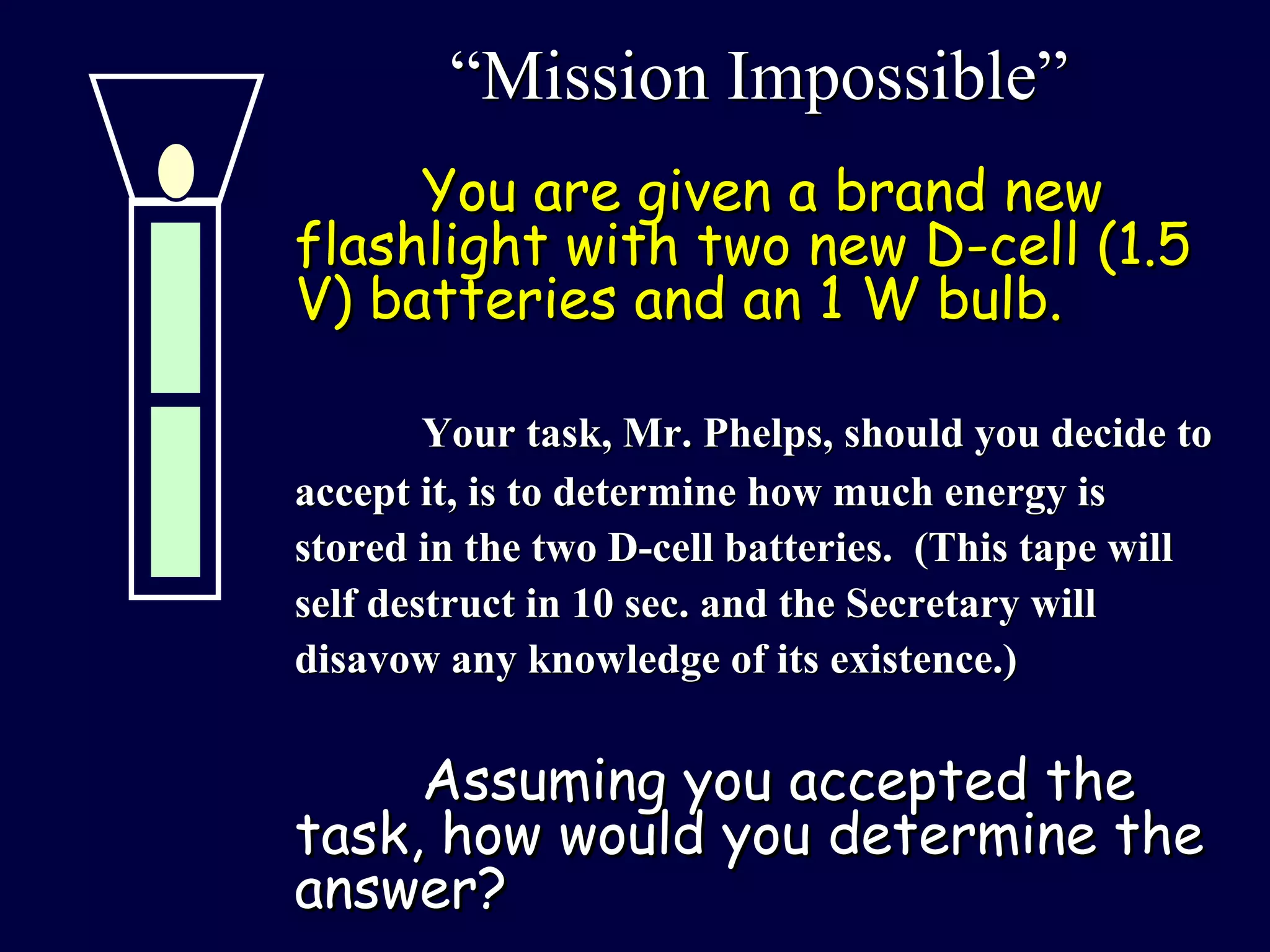 “ Mission Impossible” You are given a brand new flashlight with two new D-cell (1.5 V) batteries and an 1 W bulb.  Your task, Mr. Phelps, should you decide to accept it, is to determine how much energy is stored in the two D-cell batteries.  (This tape will self destruct in 10 sec. and the Secretary will disavow any knowledge of its existence.) Assuming you accepted the task, how would you determine the answer?  