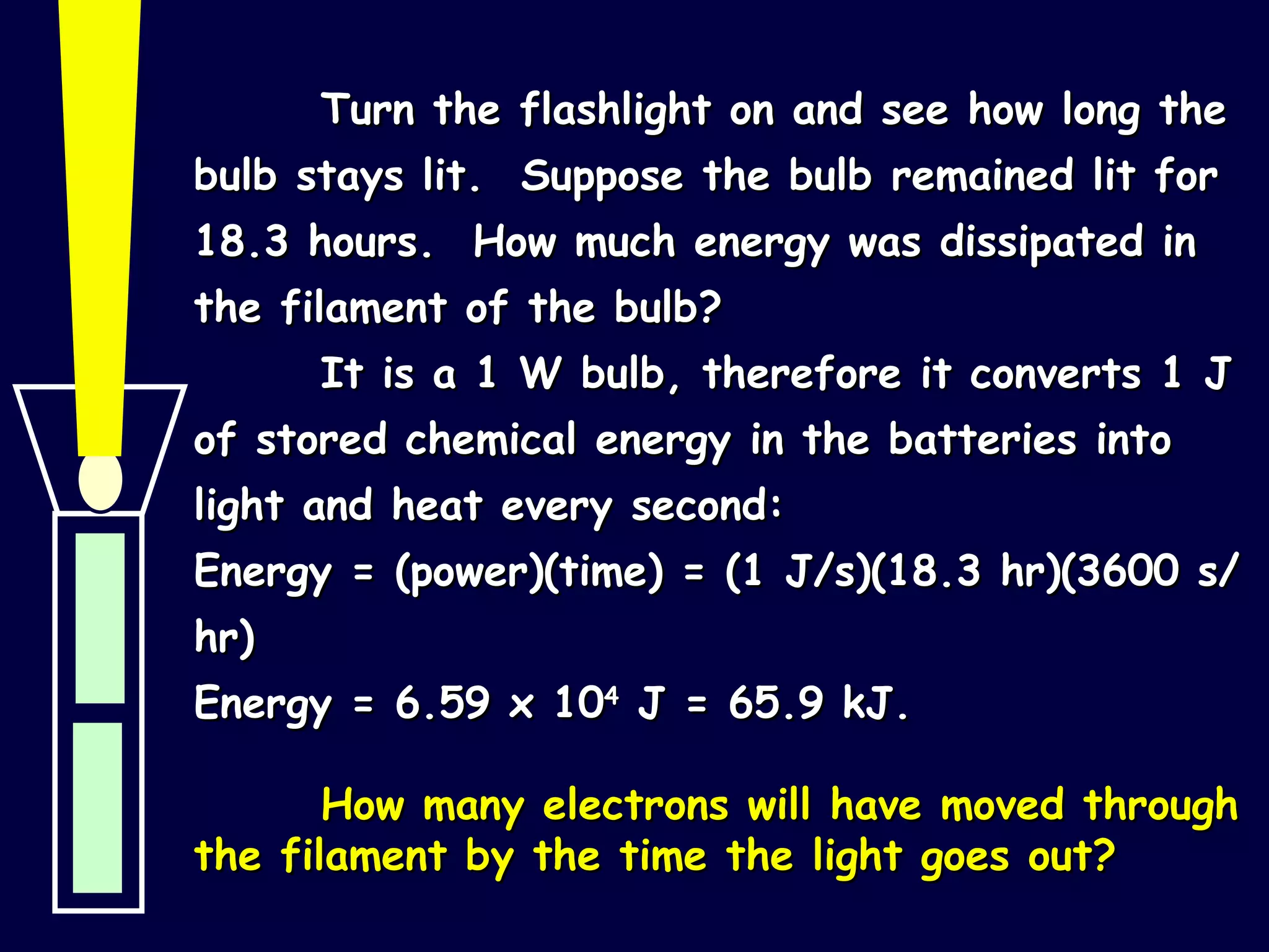 Turn the flashlight on and see how long the bulb stays lit.  Suppose the bulb remained lit for 18.3 hours.  How much energy was dissipated in the filament of the bulb? It is a 1 W bulb, therefore it converts 1 J of stored chemical energy in the batteries into light and heat every second: Energy = (power)(time) = (1 J/s)(18.3 hr)(3600 s/hr) Energy = 6.59 x 10 4  J = 65.9 kJ. How many electrons will have moved through the filament by the time the light goes out? 