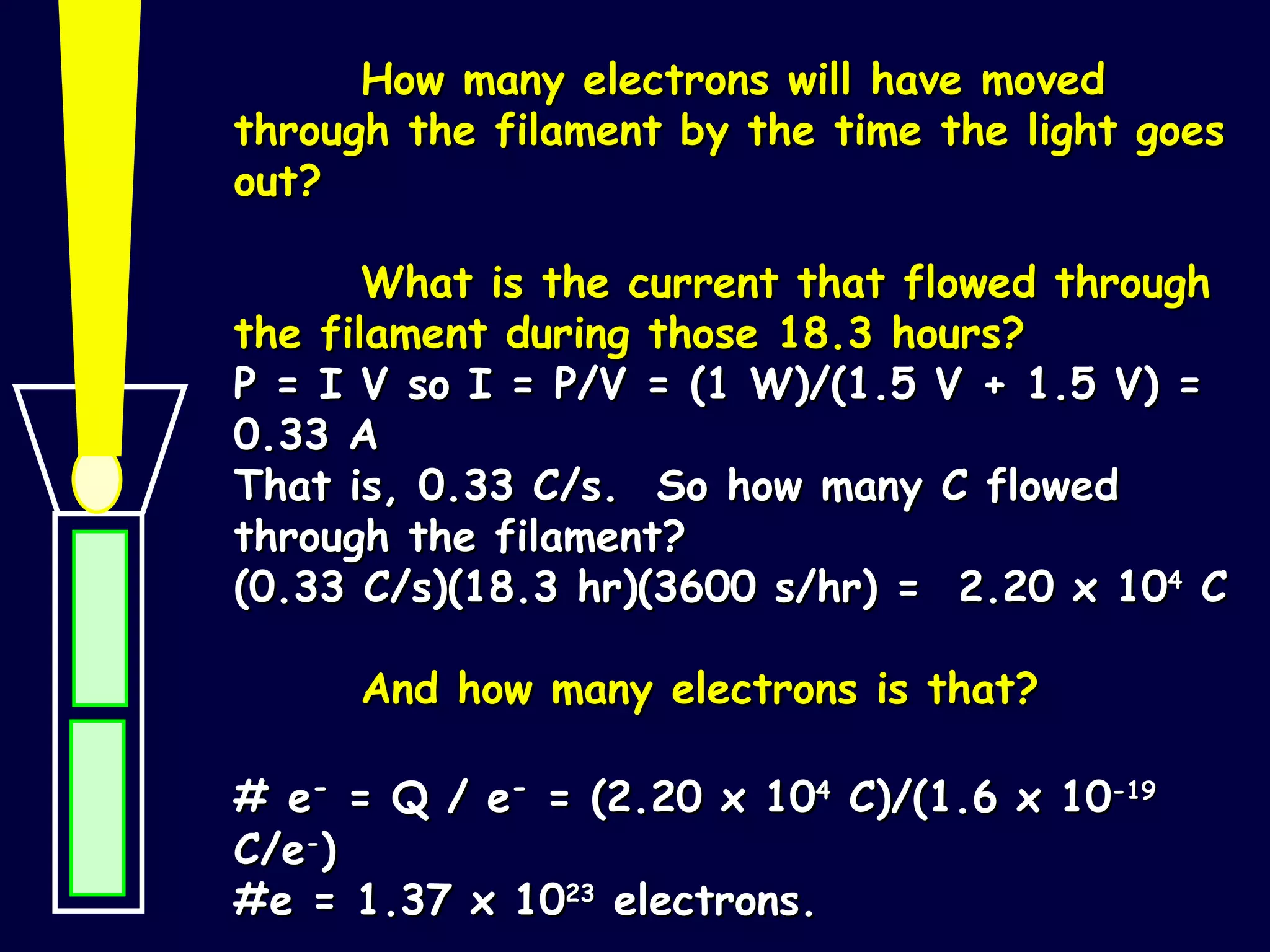 How many electrons will have moved through the filament by the time the light goes out? What is the current that flowed through the filament during those 18.3 hours?  P = I V so I = P/V = (1 W)/(1.5 V + 1.5 V) = 0.33 A That is, 0.33 C/s.  So how many C flowed through the filament?  (0.33 C/s)(18.3 hr)(3600 s/hr) =  2.20 x 10 4  C And how many electrons is that? # e -  = Q / e -  = (2.20 x 10 4  C)/(1.6 x 10 -19  C/e - ) #e = 1.37 x 10 23  electrons. 