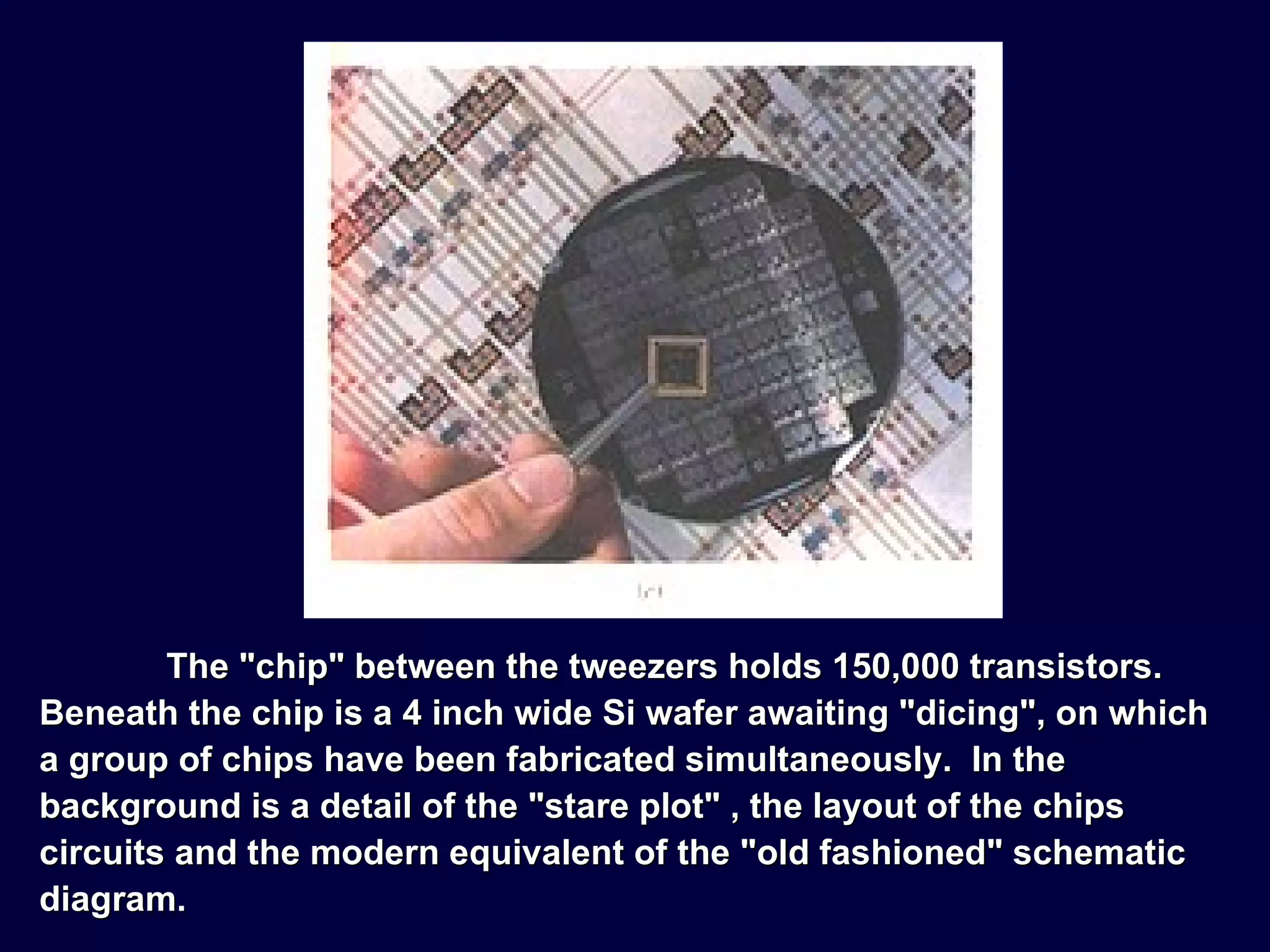 The "chip" between the tweezers holds 150,000 transistors.  Beneath the chip is a 4 inch wide Si wafer awaiting "dicing", on which a group of chips have been fabricated simultaneously.  In the background is a detail of the "stare plot" , the layout of the chips circuits and the modern equivalent of the "old fashioned" schematic diagram. 