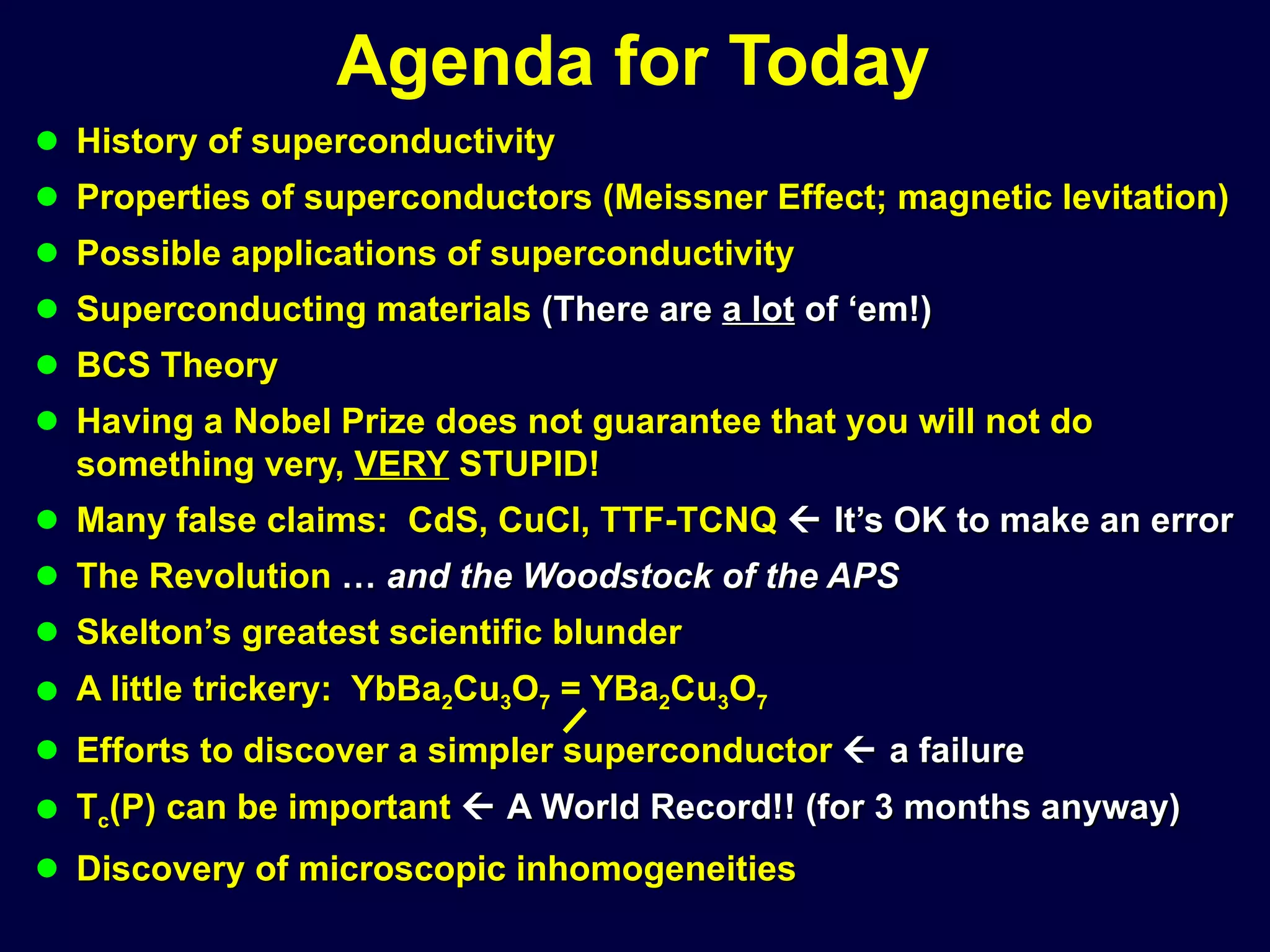 Agenda for Today History of superconductivity Properties of superconductors (Meissner Effect; magnetic levitation) Possible applications of superconductivity Superconducting materials  (There are  a lot  of ‘em!) BCS Theory Having a Nobel Prize does not guarantee that you will not do something very,  VERY  STUPID! Many false claims:  CdS, CuCl, TTF-TCNQ    It’s OK to make an error The Revolution  …  and the Woodstock of the APS Skelton’s greatest scientific blunder A little trickery:  YbBa 2 Cu 3 O 7  = YBa 2 Cu 3 O 7 Efforts to discover a simpler superconductor    a failure T c (P) can be important    A World Record!! (for 3 months anyway) Discovery of microscopic inhomogeneities 