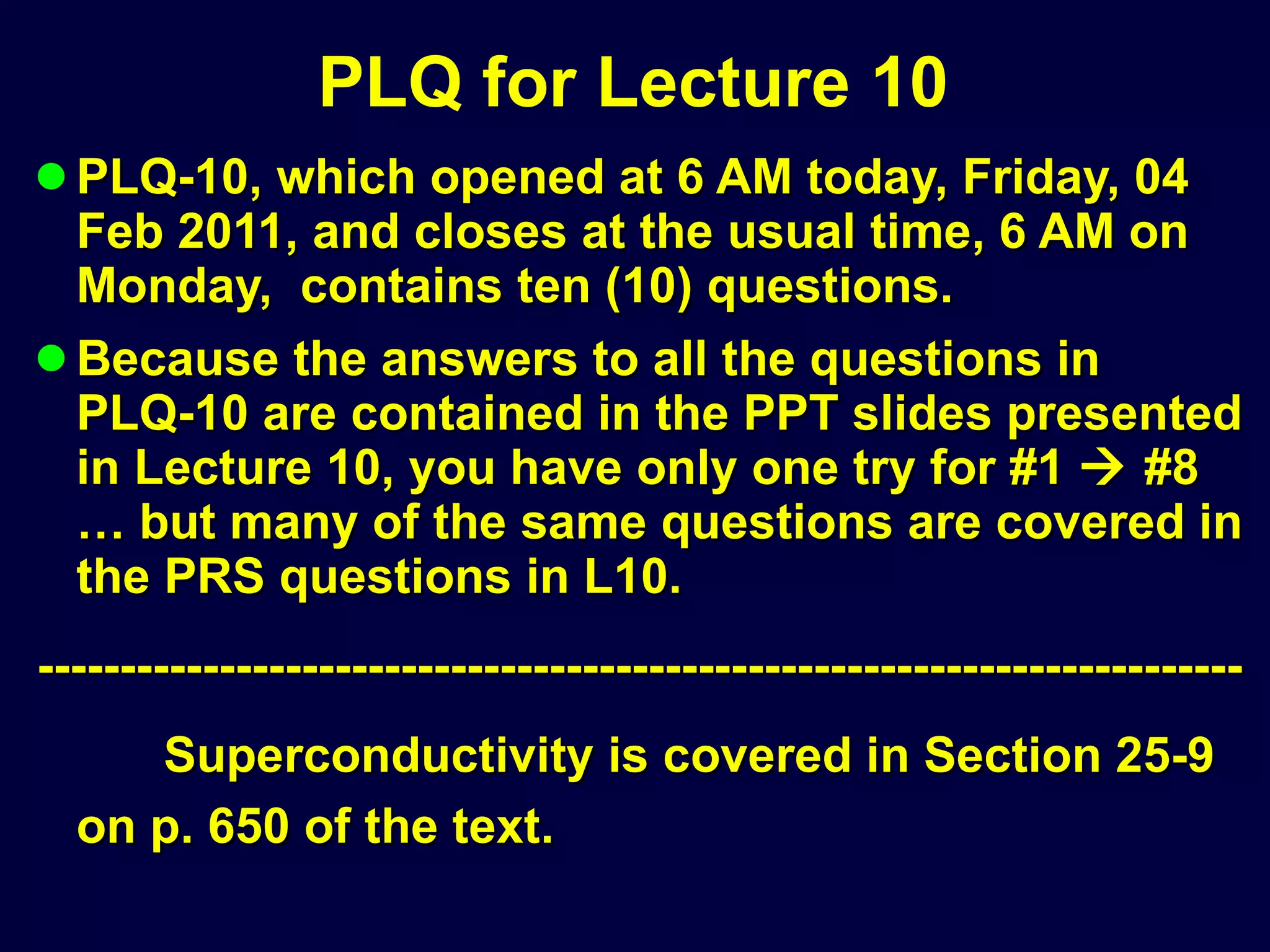 PLQ for Lecture 10 PLQ-10, which opened at 6 AM today, Friday, 04 Feb 2011, and closes at the usual time, 6 AM on Monday,  contains ten (10) questions. Because the answers to all the questions in PLQ-10 are contained in the PPT slides presented in Lecture 10, you have only one try for #1    #8 … but many of the same questions are covered in the PRS questions in L10. ------------------------------------------------------------------------- Superconductivity is covered in Section 25-9 on p. 650 of the text. 