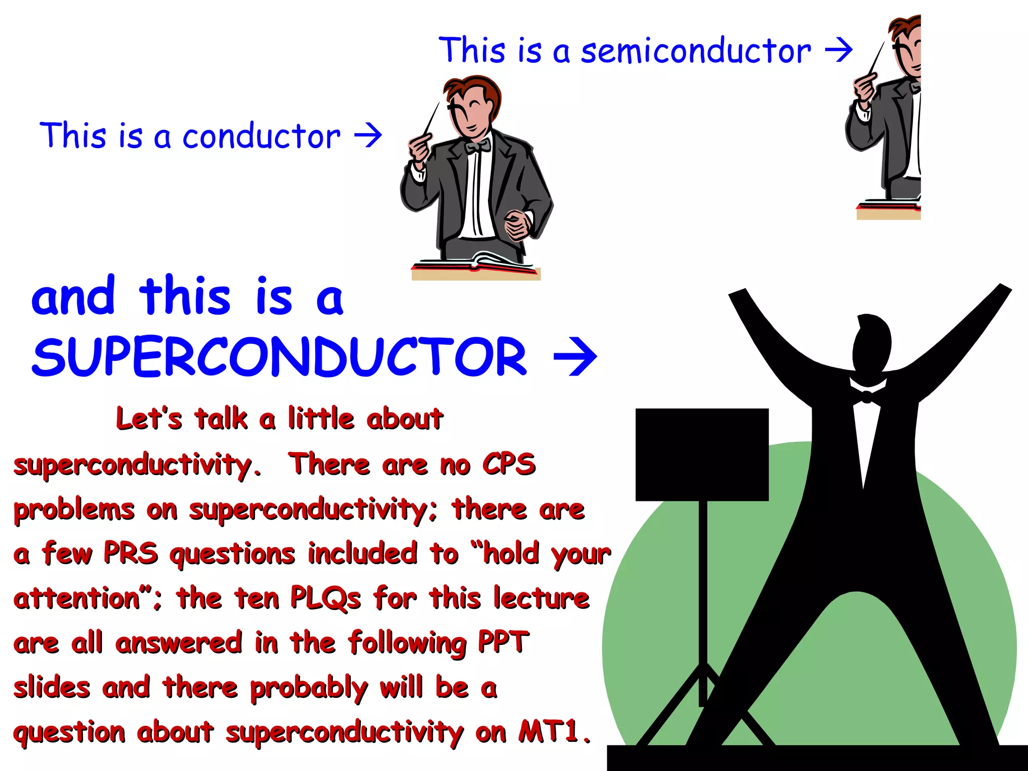 This is a conductor   and this is a SUPERCONDUCTOR   This is a semiconductor   Let’s talk a little about superconductivity.  There are no CPS problems on superconductivity; there are a few PRS questions included to “hold your attention”; the ten PLQs for this lecture are all answered in the following PPT slides and there probably will be a question about superconductivity on MT1. 