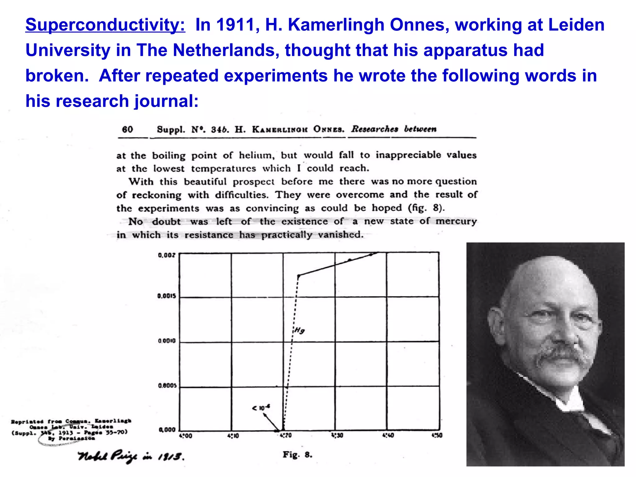 Superconductivity:   In 1911, H. Kamerlingh Onnes, working at Leiden University in The Netherlands, thought that his apparatus had broken.  After repeated experiments he wrote the following words in his research journal: 