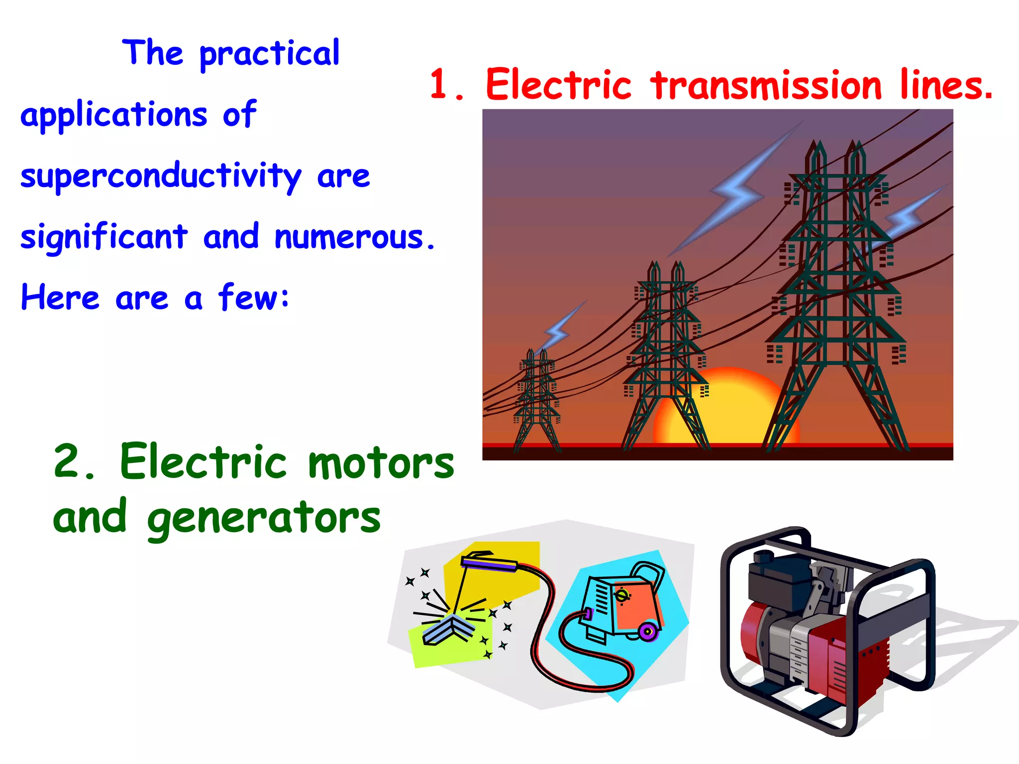 The practical applications of superconductivity are significant and numerous.  Here are a few: 1. Electric transmission lines . 2. Electric motors and generators 