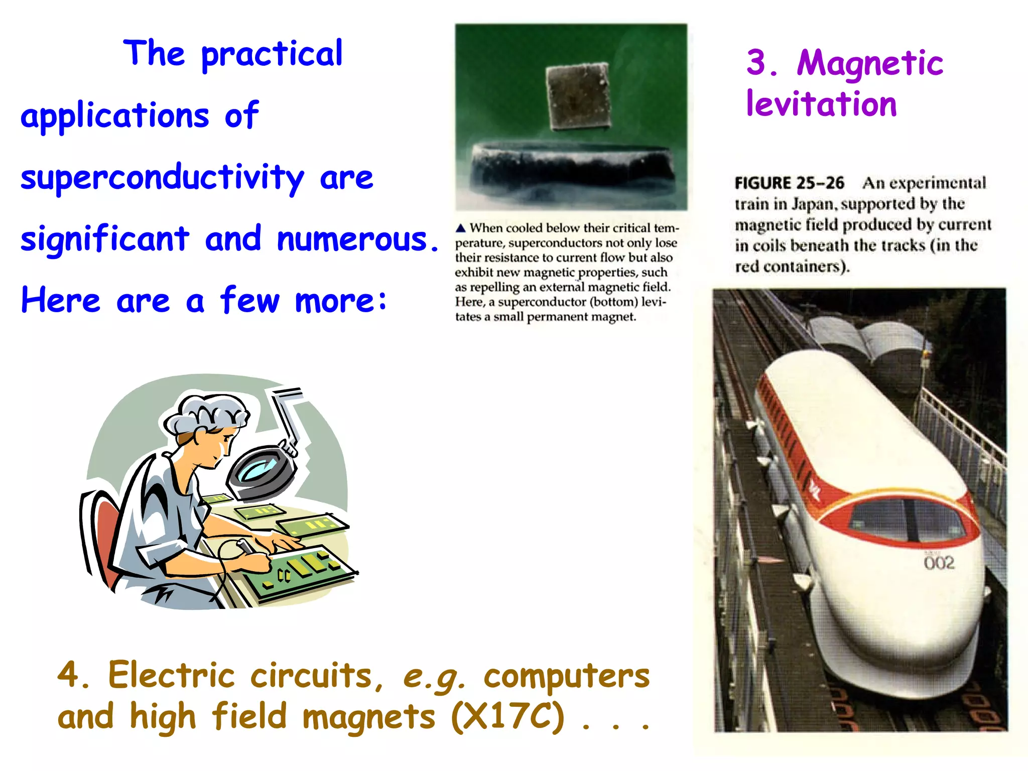 The practical applications of superconductivity are significant and numerous.  Here are a few more: 4. Electric circuits,  e.g.  computers and high field magnets (X17C) . . . 3. Magnetic levitation 