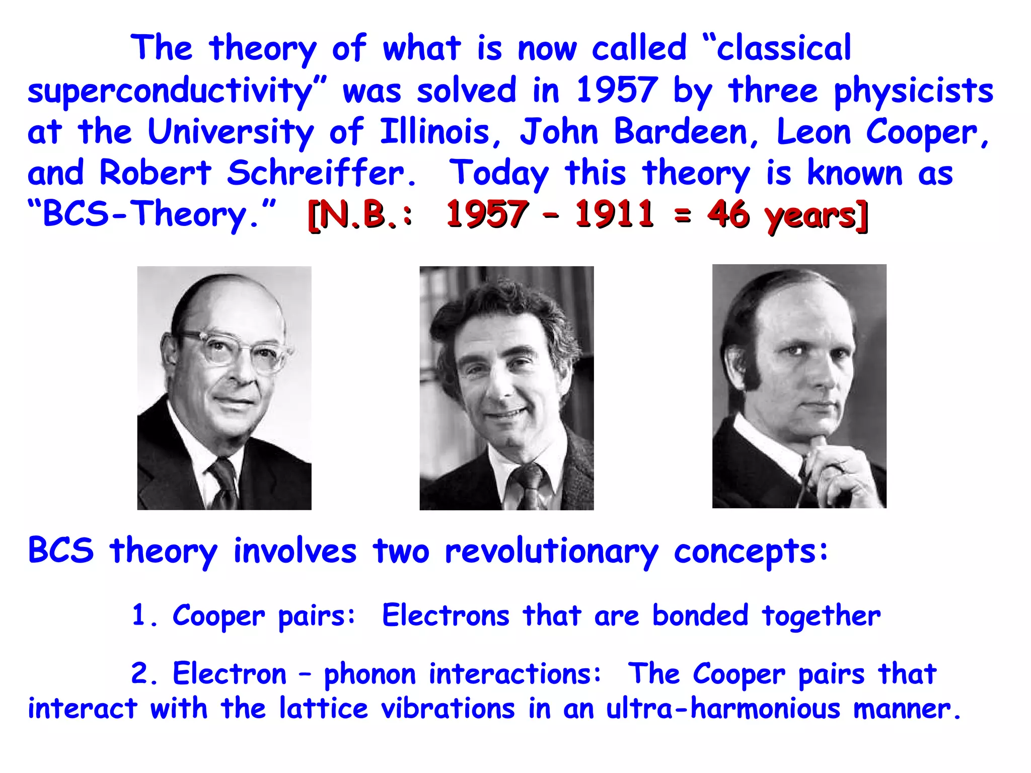 The theory of what is now called “classical superconductivity” was solved in 1957 by three physicists at the University of Illinois, John Bardeen, Leon Cooper, and Robert Schreiffer.  Today this theory is known as “BCS-Theory.”  [N.B.:  1957 – 1911 = 46 years] BCS theory involves two revolutionary concepts: 1. Cooper pairs:  Electrons that are bonded together 2. Electron – phonon interactions:  The Cooper pairs that interact with the lattice vibrations in an ultra-harmonious manner.  