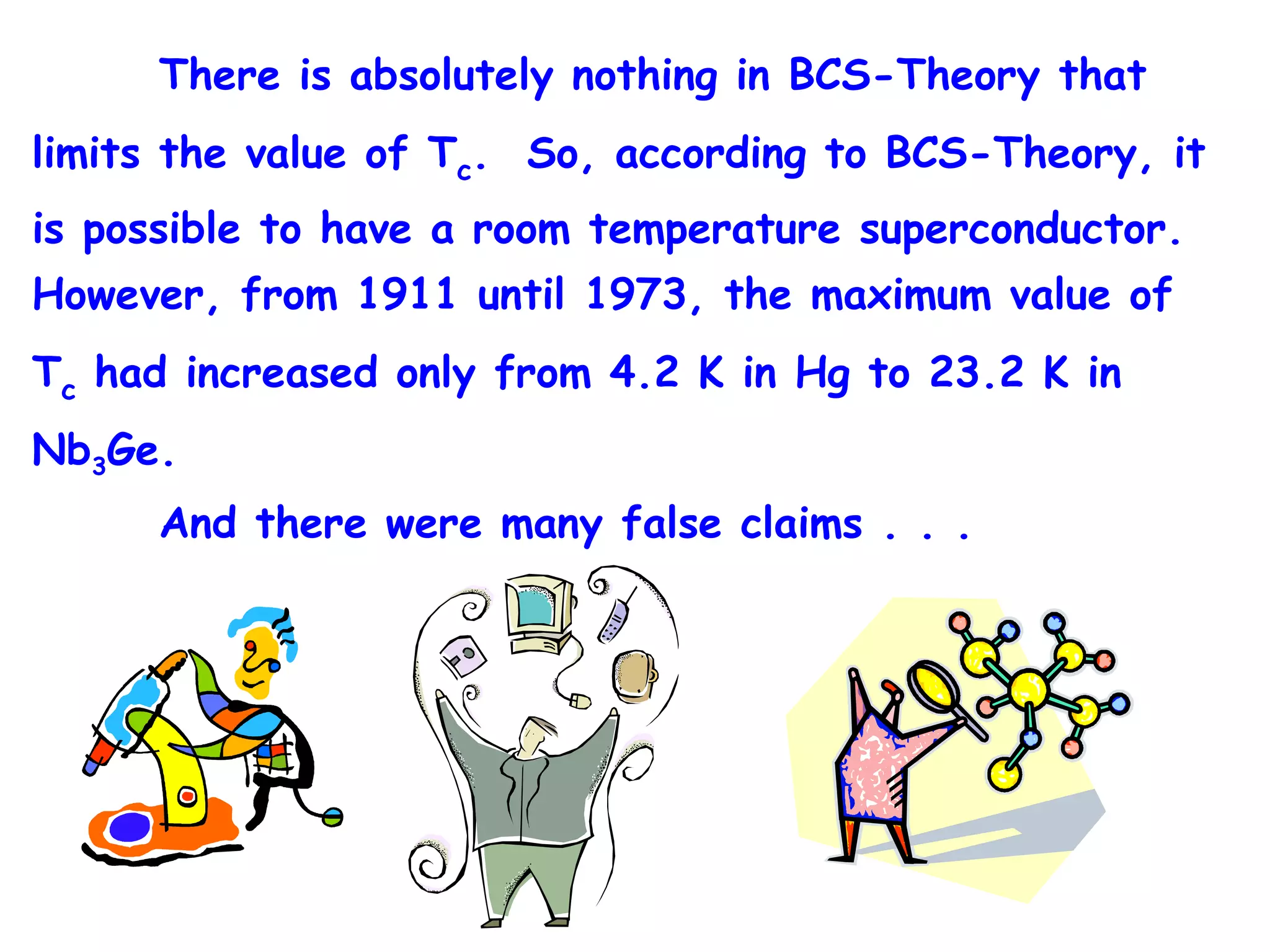 There is absolutely nothing in BCS-Theory that limits the value of T c .  So, according to BCS-Theory, it is possible to have a room temperature superconductor.  However, from 1911 until 1973, the maximum value of T c  had increased only from 4.2 K in Hg to 23.2 K in Nb 3 Ge. And there were many false claims . . .  