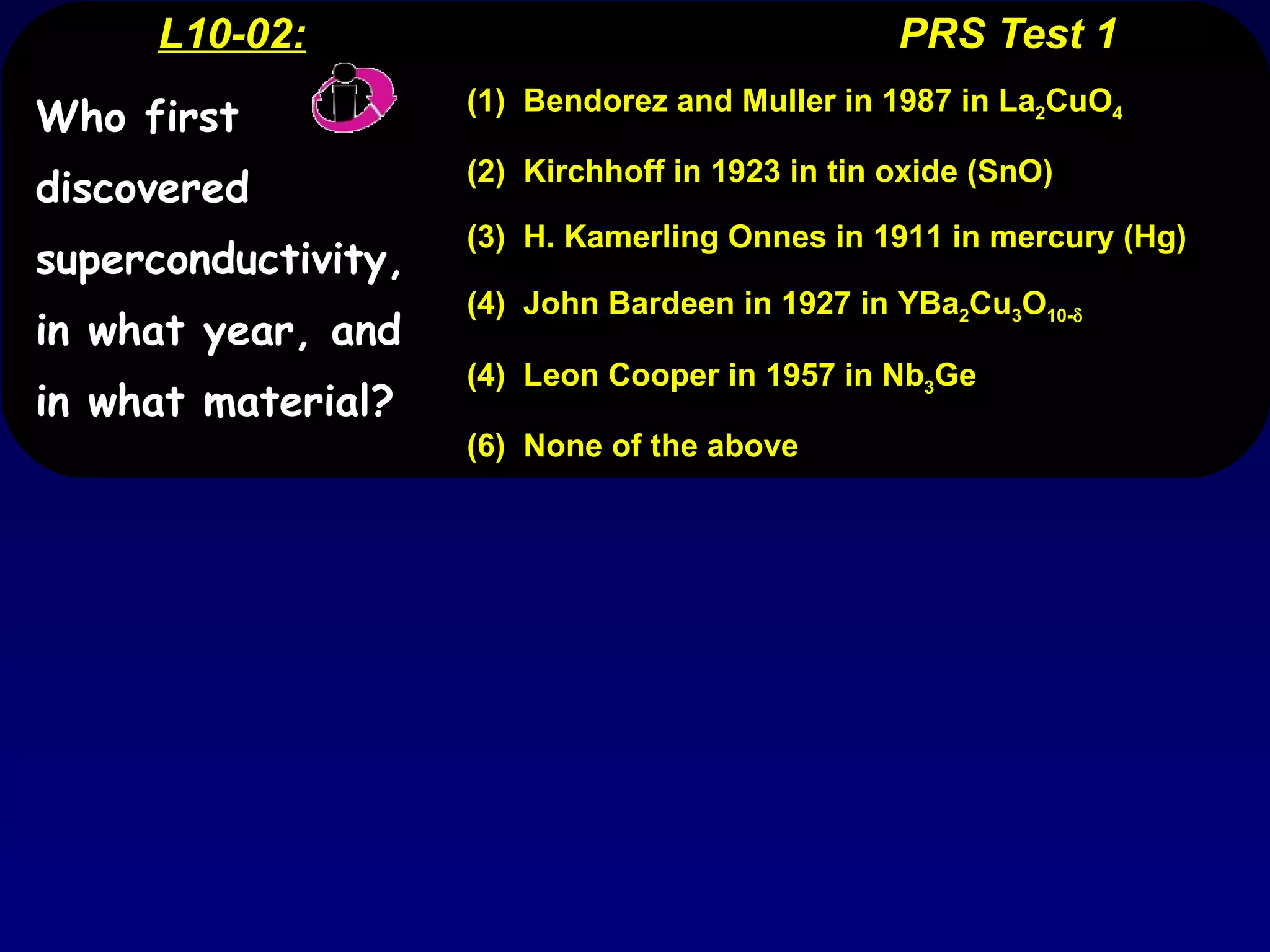 L10-02:   PRS Test 1 (1)  Bendorez and Muller in 1987 in La 2 CuO 4 (2)  Kirchhoff in 1923 in tin oxide (SnO) (3)  H. Kamerling Onnes in 1911 in mercury (Hg) (4)  John Bardeen in 1927 in YBa 2 Cu 3 O 10-  (4)  Leon Cooper in 1957 in Nb 3 Ge (6)  None of the above Who first discovered superconductivity, in what year, and in what material? 