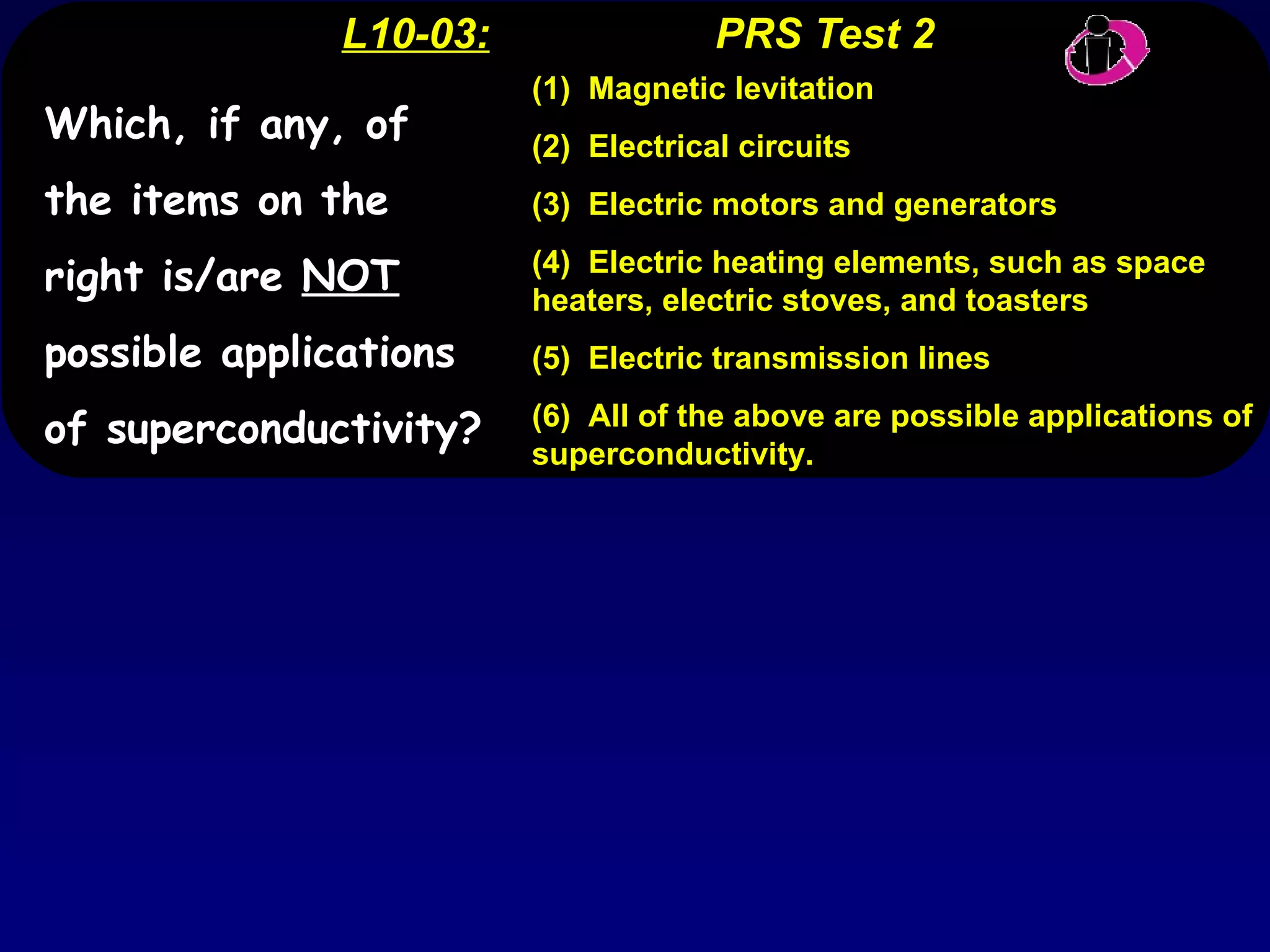 L10-03:   PRS Test 2 (1)  Magnetic levitation (2)  Electrical circuits (3)  Electric motors and generators (4)  Electric heating elements, such as space heaters, electric stoves, and toasters (5)  Electric transmission lines (6)  All of the above are possible applications of superconductivity. Which, if any, of the items on the right is/are  NOT  possible applications of superconductivity? 