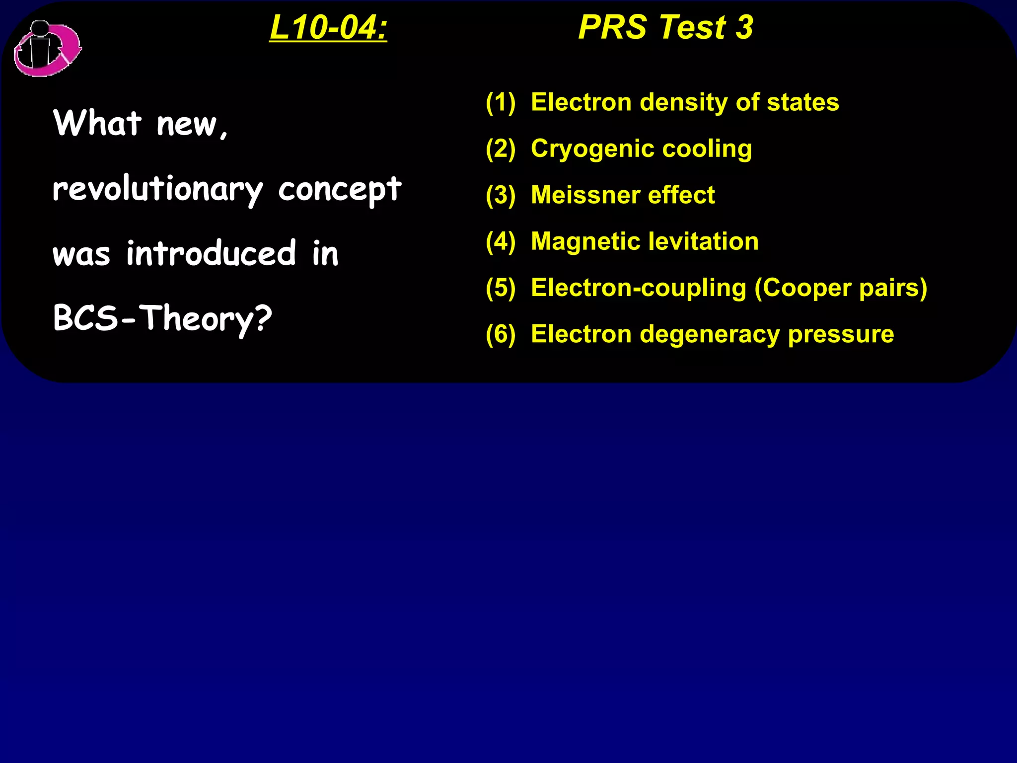 L10-04:   PRS Test 3 (1)  Electron density of states (2)  Cryogenic cooling (3)  Meissner effect (4)  Magnetic levitation (5)  Electron-coupling (Cooper pairs) (6)  Electron degeneracy pressure What new, revolutionary concept was introduced in BCS-Theory? 
