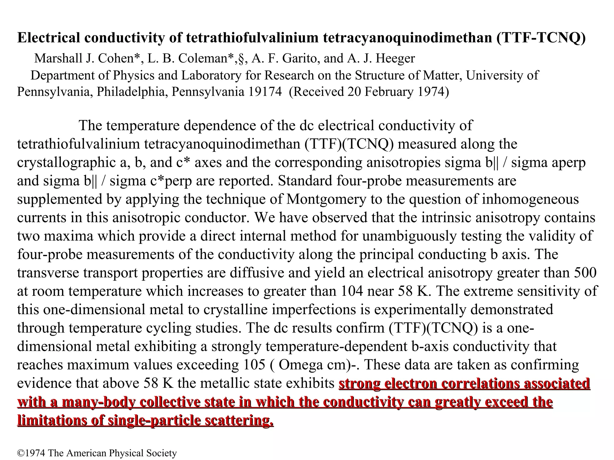 Electrical conductivity of tetrathiofulvalinium tetracyanoquinodimethan (TTF-TCNQ) Marshall J. Cohen*, L. B. Coleman*,§, A. F. Garito, and A. J. Heeger Department of Physics and Laboratory for Research on the Structure of Matter, University of Pennsylvania, Philadelphia, Pennsylvania 19174  (Received 20 February 1974) The temperature dependence of the dc electrical conductivity of tetrathiofulvalinium tetracyanoquinodimethan (TTF)(TCNQ) measured along the crystallographic a, b, and c* axes and the corresponding anisotropies sigma b|| / sigma aperp and sigma b|| / sigma c*perp are reported. Standard four-probe measurements are supplemented by applying the technique of Montgomery to the question of inhomogeneous currents in this anisotropic conductor. We have observed that the intrinsic anisotropy contains two maxima which provide a direct internal method for unambiguously testing the validity of four-probe measurements of the conductivity along the principal conducting b axis. The transverse transport properties are diffusive and yield an electrical anisotropy greater than 500 at room temperature which increases to greater than 104 near 58 K. The extreme sensitivity of this one-dimensional metal to crystalline imperfections is experimentally demonstrated through temperature cycling studies. The dc results confirm (TTF)(TCNQ) is a one-dimensional metal exhibiting a strongly temperature-dependent b-axis conductivity that reaches maximum values exceeding 105 ( Omega cm)-. These data are taken as confirming evidence that above 58 K the metallic state exhibits  strong electron correlations associated with a many-body collective state in which the conductivity can greatly exceed the limitations of single-particle scattering. ©1974 The American Physical Society 