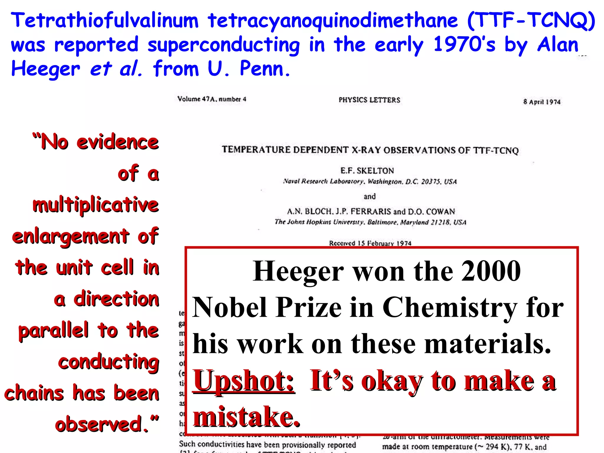 Tetrathiofulvalinum tetracyanoquinodimethane (TTF-TCNQ) was reported superconducting in the early 1970’s by Alan Heeger  et al.  from U. Penn. “ No evidence of a multiplicative enlargement of the unit cell in a direction parallel to the conducting chains has been observed.” Heeger won the 2000 Nobel Prize in Chemistry for his work on these materials.  Upshot:   It’s okay to make a mistake. 