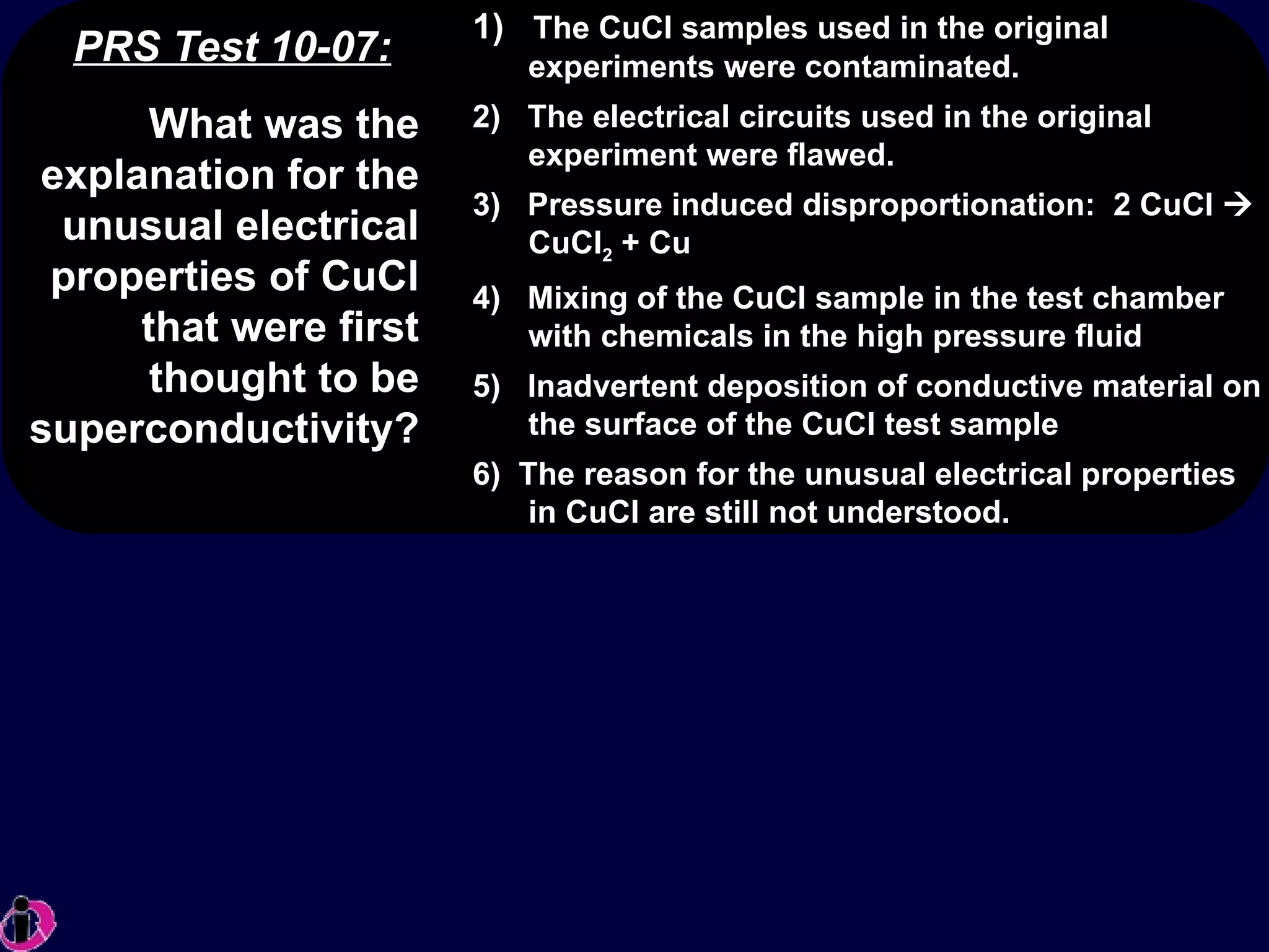 PRS Test 10-07: 1)  The CuCl samples used in the original experiments were contaminated. 2)  The electrical circuits used in the original experiment were flawed. 3)  Pressure induced disproportionation:  2 CuCl    CuCl 2  + Cu  4)  Mixing of the CuCl sample in the test chamber with chemicals in the high pressure fluid 5)  Inadvertent deposition of conductive material on the surface of the CuCl test sample 6)  The reason for the unusual electrical properties in CuCl are still not understood. What was the explanation for the unusual electrical properties of CuCl that were first thought to be superconductivity? 