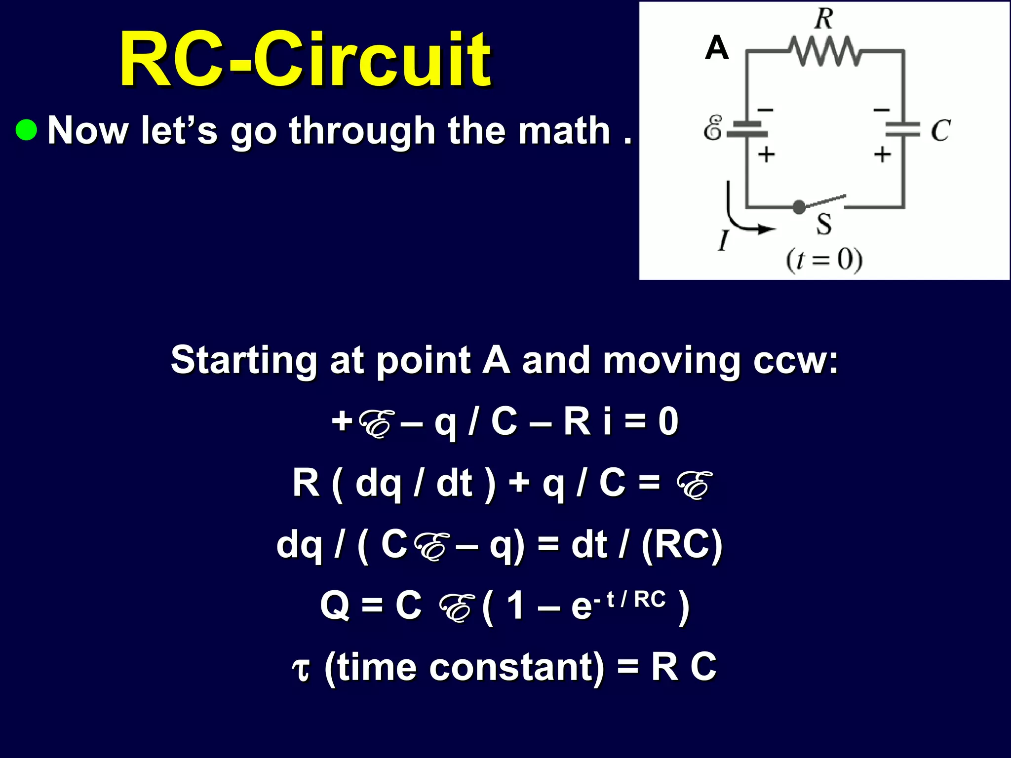 RC-Circuit Now let’s go through the math . . .  Starting at point A and moving ccw: + E  – q / C – R i = 0 R ( dq / dt ) + q / C =  E   dq / ( C E  – q) = dt / (RC)  Q = C  E  ( 1 – e - t / RC  )    (time constant) = R C A 