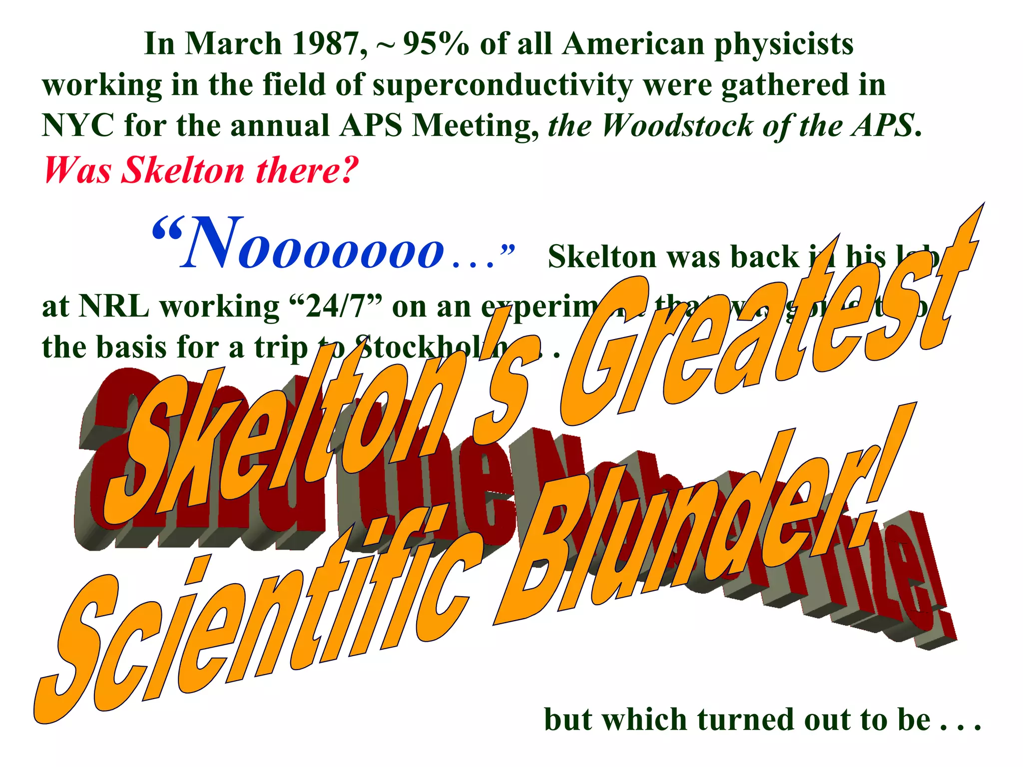 In March 1987, ~ 95% of all American physicists working in the field of superconductivity were gathered in NYC for the annual APS Meeting,  the Woodstock of the APS .  Was Skelton there? “ N o o ooooo  . . .”   Skelton was back in his lab at NRL working “24/7” on an experiment that was going to be the basis for a trip to Stockholm . . .  but which turned out to be . . .  and the Nobel Prize! Skelton's Greatest Scientific Blunder! 