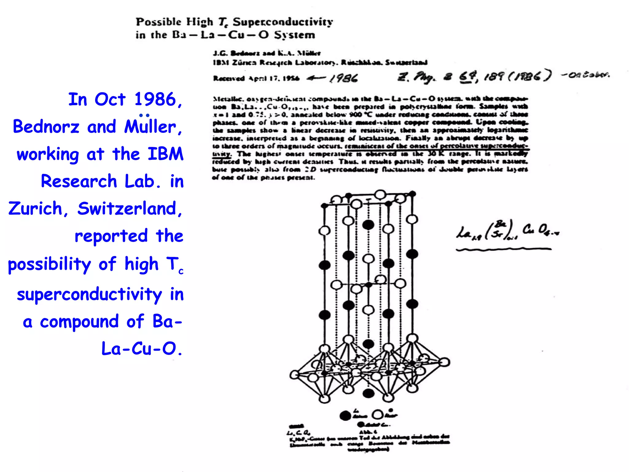 In Oct 1986, Bednorz and Muller, working at the IBM Research Lab. in Zurich, Switzerland, reported the possibility of high T c  superconductivity in a compound of Ba-La-Cu-O. :  