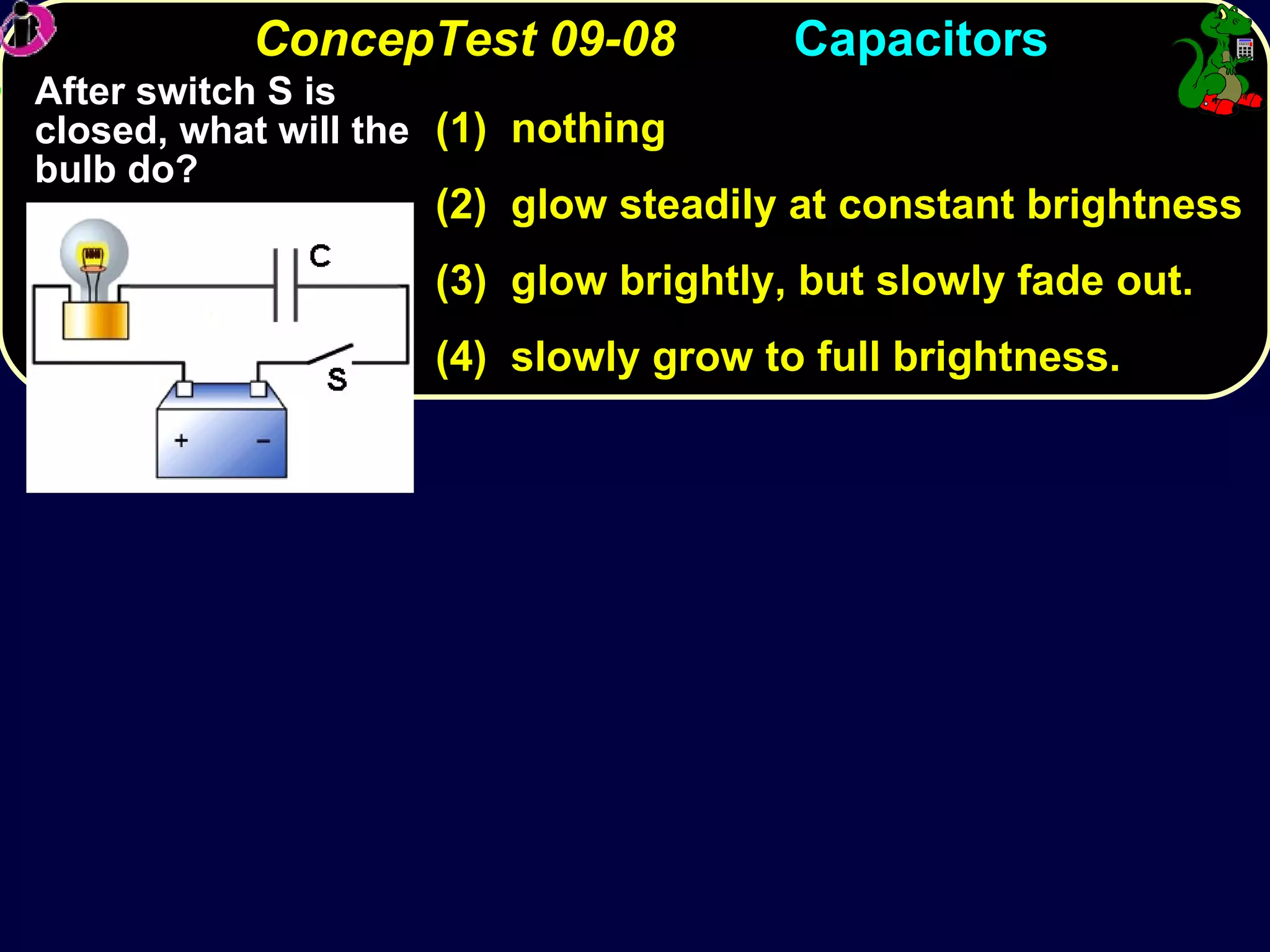 ConcepTest 09-08 (dis)  Capacitors After switch S is closed, what will the bulb do? (1)  nothing (2)  glow steadily at constant brightness (3)  glow brightly, but slowly fade out. (4)  slowly grow to full brightness. 