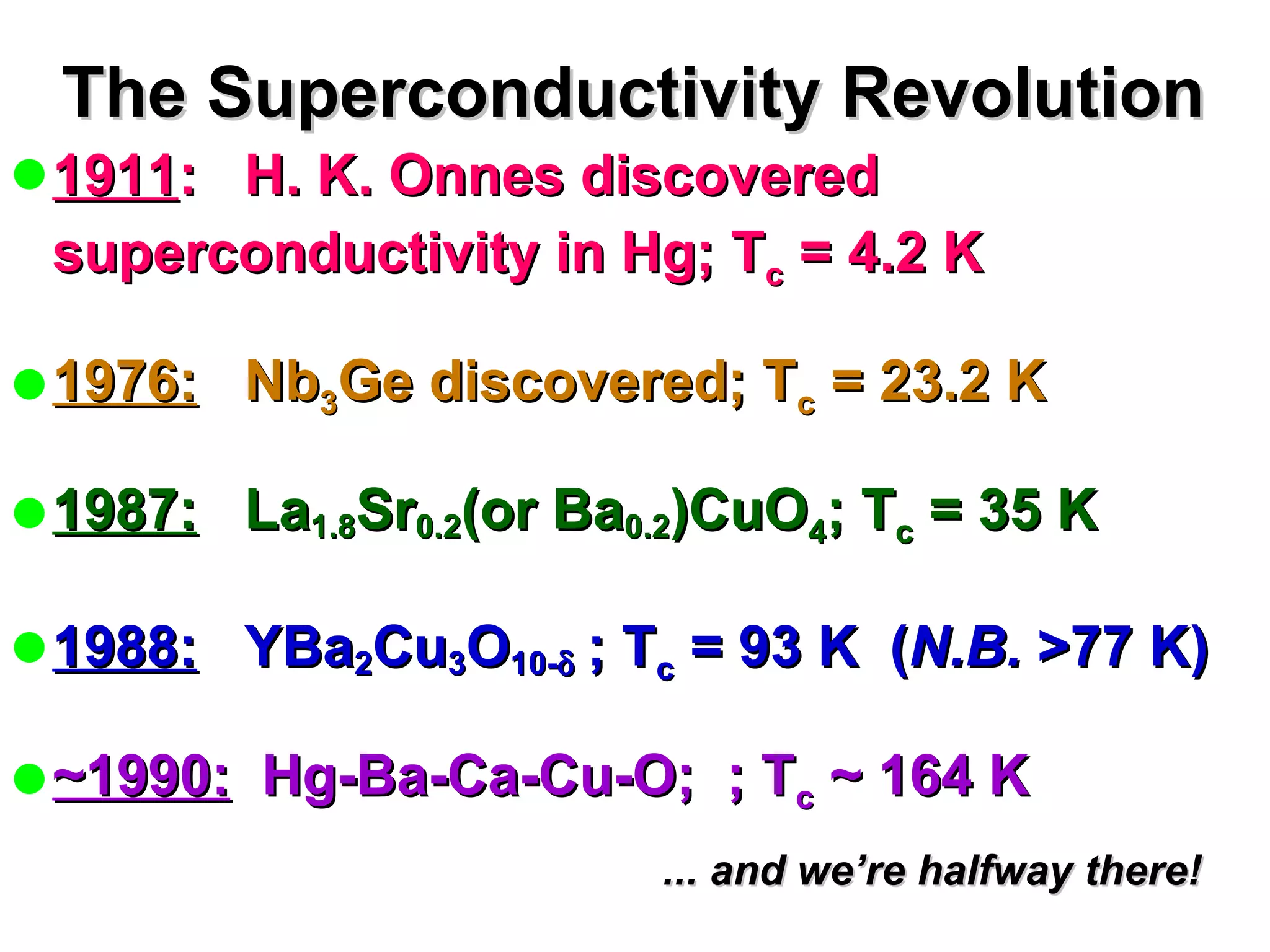 The Superconductivity Revolution 1911 :  H. K. Onnes discovered superconductivity in Hg; T c  = 4.2 K 1976:   Nb 3 Ge discovered; T c  = 23.2 K 1987:   La 1.8 Sr 0.2 (or Ba 0.2 )CuO 4 ; T c  = 35 K 1988:   YBa 2 Cu 3 O 10-  ; T c  = 93 K  ( N.B.  >77 K) ~1990:   Hg-Ba-Ca-Cu-O;  ; T c  ~ 164 K ... and we’re halfway there! 