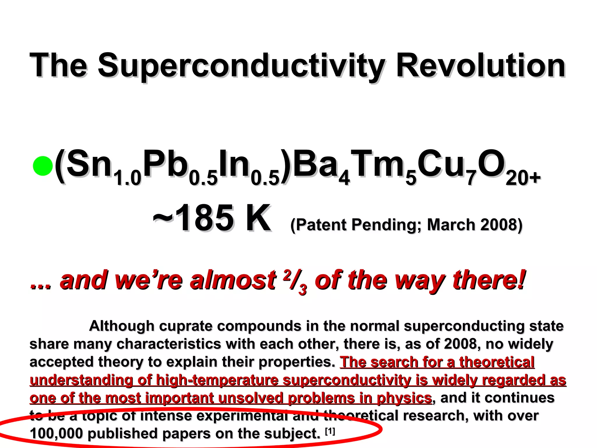 The Superconductivity Revolution (Sn 1.0 Pb 0.5 In 0.5 )Ba 4 Tm 5 Cu 7 O 20+   ~185 K    (Patent Pending; March 2008) ... and we’re almost  2 / 3  of the way there! Although cuprate compounds in the normal superconducting state share many characteristics with each other, there is, as of 2008, no widely accepted theory to explain their properties.  The search for a theoretical understanding of high-temperature superconductivity is widely regarded as one of the most important unsolved problems in physics , and it continues to be a topic of intense experimental and theoretical research, with over 100,000 published papers on the subject.  [1] 