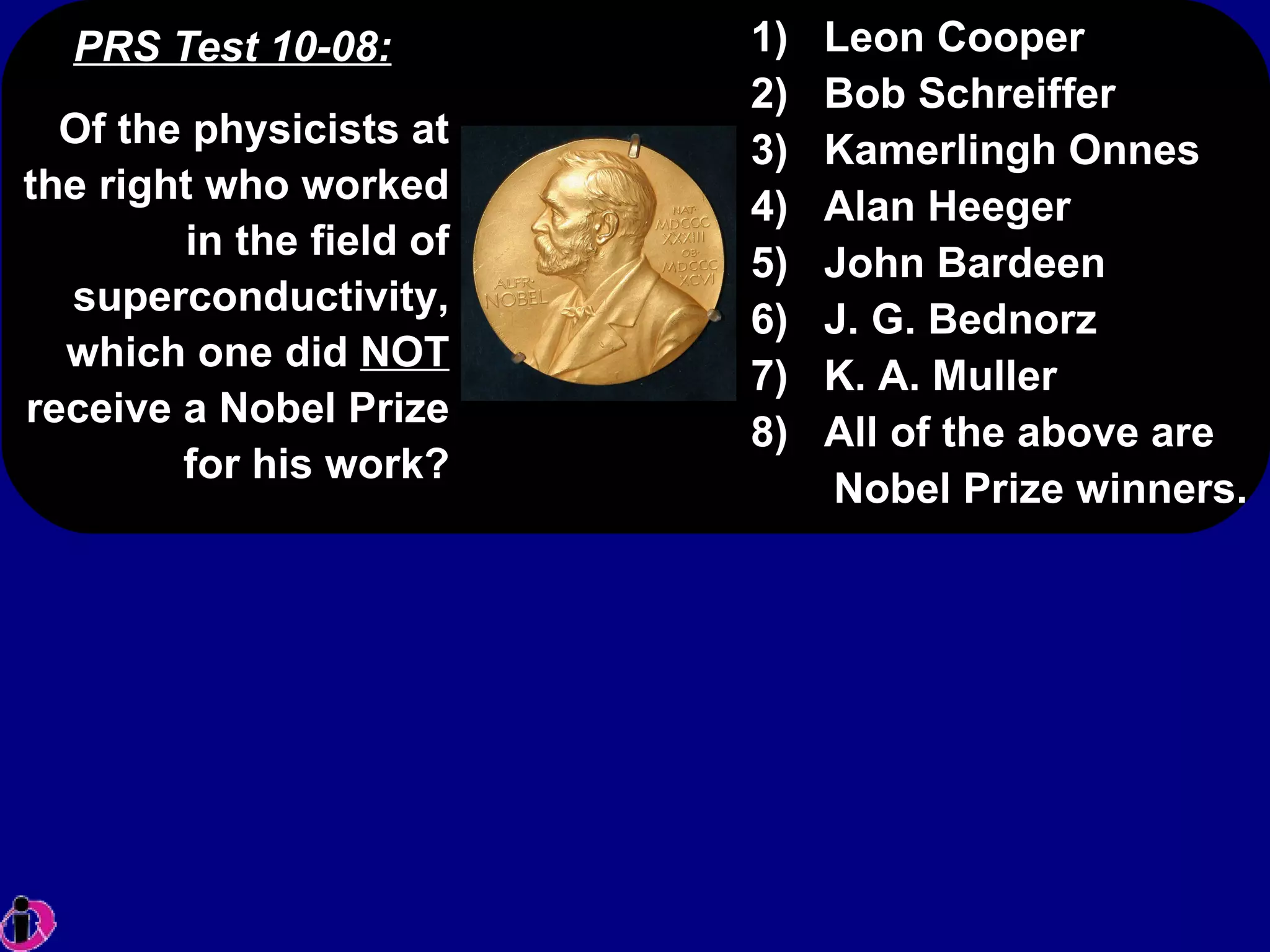 PRS Test 10-08: 1)  Leon Cooper 2)  Bob Schreiffer 3)  Kamerlingh Onnes 4)  Alan Heeger 5)  John Bardeen 6)  J. G. Bednorz 7)  K. A. Muller 8)  All of the above are Nobel Prize winners. Of the physicists at the right who worked in the field of superconductivity, which one did  NOT  receive a Nobel Prize for his work? 