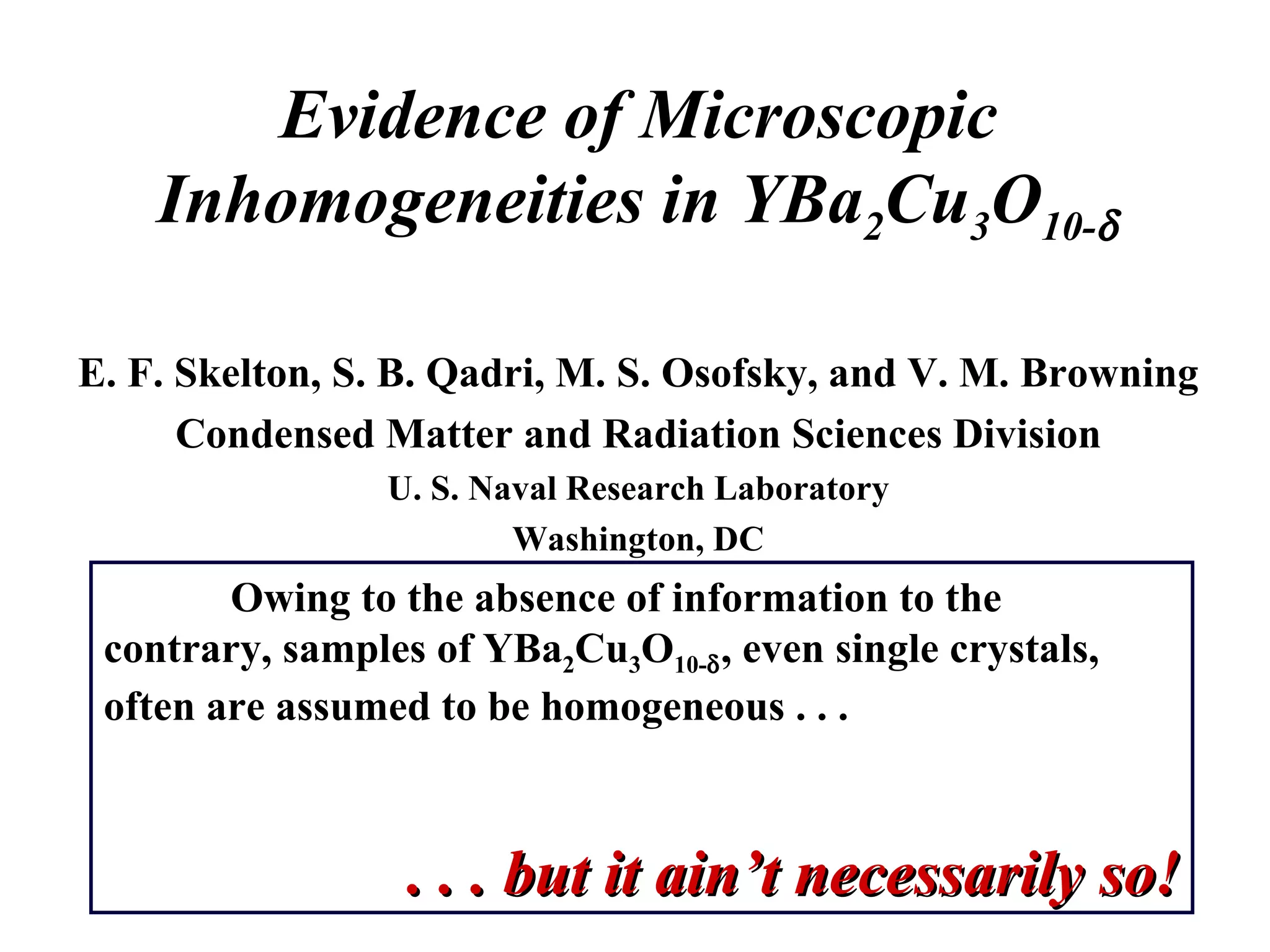 Evidence of Microscopic Inhomogeneities in YBa 2 Cu 3 O 10-  E. F. Skelton, S. B. Qadri, M. S. Osofsky, and V. M. Browning Condensed Matter and Radiation Sciences Division U. S. Naval Research Laboratory Washington, DC Owing to the absence of information to the contrary, samples of YBa 2 Cu 3 O 10-  , even single crystals, often are assumed to be homogeneous . . . . . . but it ain’t necessarily so! 