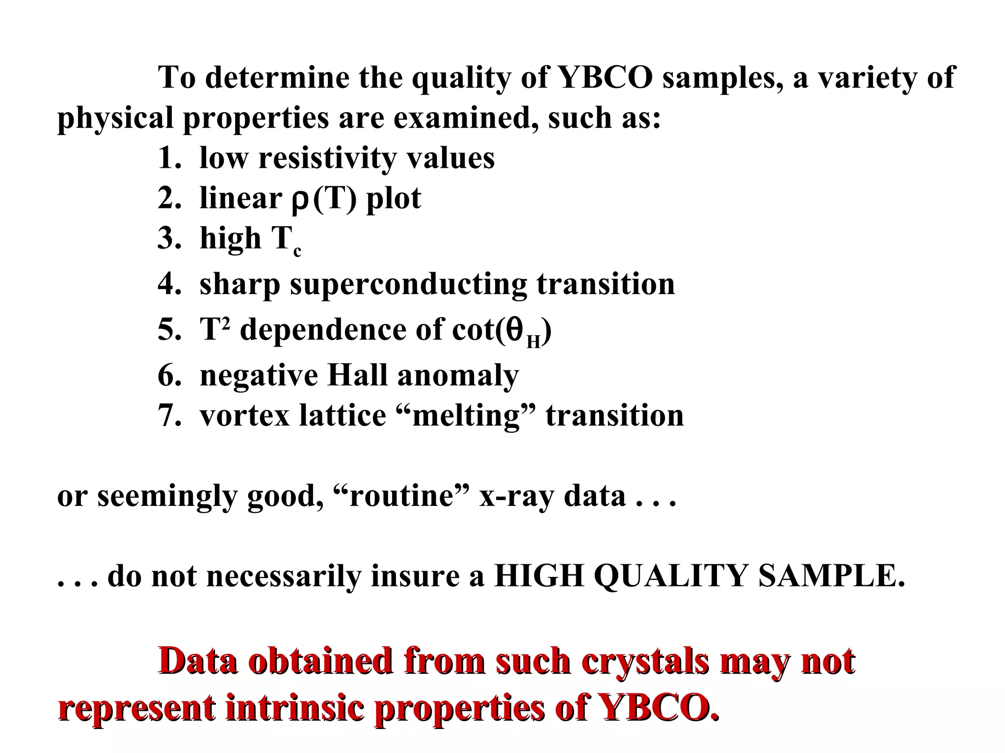 To determine the quality of YBCO samples, a variety of physical properties are examined, such as: 1.  low resistivity values 2.  linear   (T) plot 3.  high T c 4.  sharp superconducting transition 5.  T 2  dependence of cot(  H ) 6.  negative Hall anomaly 7.  vortex lattice “melting” transition or seemingly good, “routine” x-ray data . . .  . . . do not necessarily insure a HIGH QUALITY SAMPLE. Data obtained from such crystals may not represent intrinsic properties of YBCO. 