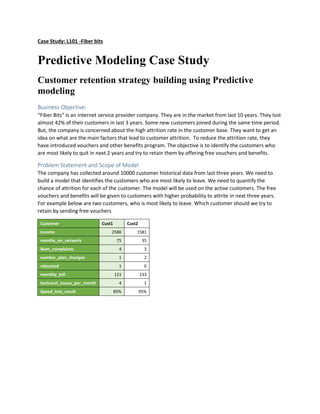 Case Study: L101 -Fiberbits
Predictive Modeling Case Study
Customer retention strategy building using Predictive
modeling
Business Objective:
“FiberBits”is an internetservice providercompany.Theyare inthe marketfromlast10 years. They lost
almost42% of theircustomersinlast 3 years. Some new customers joinedduringthe same time period.
But, the companyisconcernedaboutthe highattrition rate in the customerbase.Theywantto get an
ideaonwhat are the mainfactors that leadtocustomerattrition. To reduce the attritionrate,they
have introducedvouchersand otherbenefitsprogram.The objective istoidentifythe customerswho
are mostlikelyto quitinnext2 yearsand try to retainthembyofferingfree vouchersandbenefits.
Problem Statement and Scope of Model
The company hascollectedaround10000 customerhistorical datafromlastthree years.We needto
builda model thatidentifiesthe customerswhoare mostlikelytoleave.We needtoquantifythe
chance of attrition foreach of the customer.The model will be usedonthe active customers.The free
vouchersandbenefitswill be giventocustomerswithhigherprobabilitytoattrite innextthree years.
For example beloware twocustomers,whoismostlikelytoleave.Whichcustomershouldwe tryto
retainbysendingfree vouchers
Customer Cust1 Cust2
income 2586 1581
months_on_network 75 35
Num_complaints 4 3
number_plan_changes 1 2
relocated 1 0
monthly_bill 121 133
technical_issues_per_month 4 1
Speed_test_result 85% 95%
 
