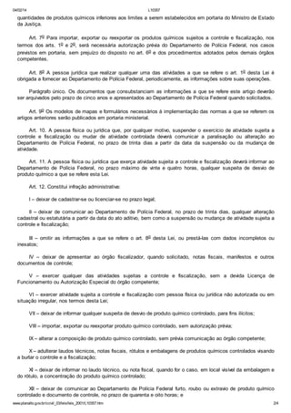 04/02/14

L10357

quantidades de produtos químicos inferiores aos limites a serem estabelecidos em portaria do Ministro de Estado
da Justiça.
Art. 7o Para importar, exportar ou reexportar os produtos químicos sujeitos a controle e fiscalização, nos
termos dos arts. 1o e 2o, será necessária autorização prévia do Departamento de Polícia Federal, nos casos
previstos em portaria, sem prejuízo do disposto no art. 6o e dos procedimentos adotados pelos demais órgãos
competentes.
Art. 8o A pessoa jurídica que realizar qualquer uma das atividades a que se refere o art. 1o desta Lei é
obrigada a fornecer ao Departamento de Polícia Federal, periodicamente, as informações sobre suas operações.
Parágrafo único. Os documentos que consubstanciam as informações a que se refere este artigo deverão
ser arquivados pelo prazo de cinco anos e apresentados ao Departamento de Polícia Federal quando solicitados.
Art. 9o Os modelos de mapas e formulários necessários à implementação das normas a que se referem os
artigos anteriores serão publicados em portaria ministerial.
Art. 10. A pessoa física ou jurídica que, por qualquer motivo, suspender o exercício de atividade sujeita a
controle e fiscalização ou mudar de atividade controlada deverá comunicar a paralisação ou alteração ao
Departamento de Polícia Federal, no prazo de trinta dias a partir da data da suspensão ou da mudança de
atividade.
Art. 11. A pessoa física ou jurídica que exerça atividade sujeita a controle e fiscalização deverá informar ao
Departamento de Polícia Federal, no prazo máximo de vinte e quatro horas, qualquer suspeita de desvio de
produto químico a que se refere esta Lei.
Art. 12. Constitui infração administrativa:
I – deixar de cadastrar-se ou licenciar-se no prazo legal;
II – deixar de comunicar ao Departamento de Polícia Federal, no prazo de trinta dias, qualquer alteração
cadastral ou estatutária a partir da data do ato aditivo, bem como a suspensão ou mudança de atividade sujeita a
controle e fiscalização;
III – omitir as informações a que se refere o art. 8o desta Lei, ou prestá-las com dados incompletos ou
inexatos;
IV – deixar de apresentar ao órgão fiscalizador, quando solicitado, notas fiscais, manifestos e outros
documentos de controle;
V – exercer qualquer das atividades sujeitas a controle e fiscalização, sem a devida Licença de
Funcionamento ou Autorização Especial do órgão competente;
VI – exercer atividade sujeita a controle e fiscalização com pessoa física ou jurídica não autorizada ou em
situação irregular, nos termos desta Lei;
VII – deixar de informar qualquer suspeita de desvio de produto químico controlado, para fins ilícitos;
VIII – importar, exportar ou reexportar produto químico controlado, sem autorização prévia;
IX – alterar a composição de produto químico controlado, sem prévia comunicação ao órgão competente;
X – adulterar laudos técnicos, notas fiscais, rótulos e embalagens de produtos químicos controlados visando
a burlar o controle e a fiscalização;
XI – deixar de informar no laudo técnico, ou nota fiscal, quando for o caso, em local visível da embalagem e
do rótulo, a concentração do produto químico controlado;
XII – deixar de comunicar ao Departamento de Polícia Federal furto, roubo ou extravio de produto químico
controlado e documento de controle, no prazo de quarenta e oito horas; e
www.planalto.gov.br/ccivil_03/leis/leis_2001/L10357.htm

2/4

 