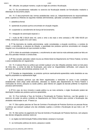 04/02/14

L10357

XIII – dificultar, de qualquer maneira, a ação do órgão de controle e fiscalização.
Art. 13. Os procedimentos realizados no exercício da fiscalização deverão ser formalizados mediante a
elaboração de documento próprio.
Art. 14. O descumprimento das normas estabelecidas nesta Lei, independentemente de responsabilidade
penal, sujeitará os infratores às seguintes medidas administrativas, aplicadas cumulativa ou isoladamente:
I – advertência formal;
II – apreensão do produto químico encontrado em situação irregular;
III – suspensão ou cancelamento de licença de funcionamento;
IV – revogação da autorização especial; e
V – multa de R$ 2.128,20 (dois mil, cento e vinte e oito reais e vinte centavos) a R$ 1.064.100,00 (um
milhão, sessenta e quatro mil e cem reais).
§ 1o Na dosimetria da medida administrativa, serão consideradas a situação econômica, a conduta do
infrator, a reincidência, a natureza da infração, a quantidade dos produtos químicos encontrados em situação
irregular e as circunstâncias em que ocorreram os fatos.
§ 2o A critério da autoridade competente, o recolhimento do valor total da multa arbitrada poderá ser feito em
até cinco parcelas mensais e consecutivas.
§ 3o Das sanções aplicadas caberá recurso ao Diretor-Geral do Departamento de Polícia Federal, na forma
e prazo estabelecidos em regulamento.
Art. 15. A pessoa física ou jurídica que cometer qualquer uma das infrações previstas nesta Lei terá prazo
de trinta dias, a contar da data da fiscalização, para sanar as irregularidades verificadas, sem prejuízo da
aplicação de medidas administrativas previstas no art. 14.
§ 1o Sanadas as irregularidades, os produtos químicos eventualmente apreendidos serão devolvidos ao seu
legítimo proprietário ou representante legal.
§ 2o Os produtos químicos que não forem regularizados e restituídos no prazo e nas condições
estabelecidas neste artigo serão destruídos, alienados ou doados pelo Departamento de Polícia Federal a
instituições de ensino, pesquisa ou saúde pública, após trânsito em julgado da decisão proferida no respectivo
processo administrativo.
§ 3o Em caso de risco iminente à saúde pública ou ao meio ambiente, o órgão fiscalizador poderá dar
destinação imediata aos produtos químicos apreendidos.
Art. 16. Fica instituída a Taxa de Controle e Fiscalização de Produtos Químicos, cujo fato gerador é o
exercício do poder de polícia conferido ao Departamento de Polícia Federal para controle e fiscalização das
atividades relacionadas no art. 1o desta Lei.
Art. 17. São sujeitos passivos da Taxa de Controle e Fiscalização de Produtos Químicos as pessoas físicas
e jurídicas que exerçam qualquer uma das atividades sujeitas a controle e fiscalização de que trata o art. 1o
desta Lei.
Art. 18. São isentos do pagamento da Taxa de Controle e Fiscalização de Produtos Químicos, sem prejuízo
das demais obrigações previstas nesta Lei:
I – os órgãos da Administração Pública direta federal, estadual e municipal;
II – as instituições públicas de ensino, pesquisa e saúde;

www.planalto.gov.br/ccivil_03/leis/leis_2001/L10357.htm

3/4

 