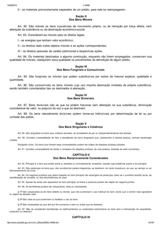 12/08/2015 L10406
http://www.planalto.gov.br/ccivil_03/leis/2002/L10406.htm 10/187
II ­ os materiais provisoriamente separados de um prédio, para nele se reempregarem.
 Seção II
Dos Bens Móveis
Art.  82.  São  móveis  os  bens  suscetíveis  de  movimento  próprio,  ou  de  remoção  por  força  alheia,  sem
alteração da substância ou da destinação econômico­social.
Art. 83. Consideram­se móveis para os efeitos legais:
I ­ as energias que tenham valor econômico;
II ­ os direitos reais sobre objetos móveis e as ações correspondentes;
III ­ os direitos pessoais de caráter patrimonial e respectivas ações.
Art. 84. Os materiais destinados a alguma construção, enquanto não forem empregados, conservam sua
qualidade de móveis; readquirem essa qualidade os provenientes da demolição de algum prédio.
 Seção III
Dos Bens Fungíveis e Consumíveis
Art.  85.  São  fungíveis  os  móveis  que  podem  substituir­se  por  outros  da  mesma  espécie,  qualidade  e
quantidade.
Art.  86.  São  consumíveis  os  bens  móveis  cujo  uso  importa  destruição  imediata  da  própria  substância,
sendo também considerados tais os destinados à alienação.
 Seção IV
Dos Bens Divisíveis
Art.  87.  Bens  divisíveis  são  os  que  se  podem  fracionar  sem  alteração  na  sua  substância,  diminuição
considerável de valor, ou prejuízo do uso a que se destinam.
Art.  88.  Os  bens  naturalmente  divisíveis  podem  tornar­se  indivisíveis  por  determinação  da  lei  ou  por
vontade das partes.
 Seção V
Dos Bens Singulares e Coletivos
Art. 89. São singulares os bens que, embora reunidos, se consideram de per si, independentemente dos demais.
Art.  90.  Constitui  universalidade  de  fato  a  pluralidade  de  bens  singulares  que,  pertinentes  à  mesma  pessoa,  tenham  destinação
unitária.
Parágrafo único. Os bens que formam essa universalidade podem ser objeto de relações jurídicas próprias.
Art. 91. Constitui universalidade de direito o complexo de relações jurídicas, de uma pessoa, dotadas de valor econômico.
 CAPÍTULO II
Dos Bens Reciprocamente Considerados
Art. 92. Principal é o bem que existe sobre si, abstrata ou concretamente; acessório, aquele cuja existência supõe a do principal.
Art. 93. São pertenças os bens que, não constituindo partes integrantes, se destinam, de modo duradouro, ao uso, ao serviço ou ao
aformoseamento de outro.
Art. 94. Os negócios jurídicos que dizem respeito ao bem principal não abrangem as pertenças, salvo se o contrário resultar da lei, da
manifestação de vontade, ou das circunstâncias do caso.
Art. 95. Apesar de ainda não separados do bem principal, os frutos e produtos podem ser objeto de negócio jurídico.
Art. 96. As benfeitorias podem ser voluptuárias, úteis ou necessárias.
§ 1o São voluptuárias as de mero deleite ou recreio, que não aumentam o uso habitual do bem, ainda que o tornem mais agradável
ou sejam de elevado valor.
§ 2o São úteis as que aumentam ou facilitam o uso do bem.
§ 3o São necessárias as que têm por fim conservar o bem ou evitar que se deteriore.
Art. 97. Não se consideram benfeitorias os melhoramentos ou  acréscimos  sobrevindos  ao  bem  sem  a  intervenção  do  proprietário,
possuidor ou detentor.
 CAPÍTULO III
 
