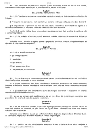 12/08/2015 L10406
http://www.planalto.gov.br/ccivil_03/leis/2002/L10406.htm 102/187
Art.  1.244.  Estende­se  ao  possuidor  o  disposto  quanto  ao  devedor  acerca  das  causas  que  obstam,
suspendem ou interrompem a prescrição, as quais também se aplicam à usucapião.
 Seção II
Da Aquisição pelo Registro do Título
Art. 1.245. Transfere­se entre vivos a propriedade mediante o registro do título translativo no Registro de
Imóveis.
§ 1o Enquanto não se registrar o título translativo, o alienante continua a ser havido como dono do imóvel.
§ 2o  Enquanto  não  se  promover,  por  meio  de  ação  própria,  a  decretação  de  invalidade  do  registro,  e  o
respectivo cancelamento, o adquirente continua a ser havido como dono do imóvel.
Art. 1.246. O registro é eficaz desde o momento em que se apresentar o título ao oficial do registro, e este
o prenotar no protocolo.
Art. 1.247. Se o teor do registro não exprimir a verdade, poderá o interessado reclamar que se retifique ou
anule.
Parágrafo  único.  Cancelado  o  registro,  poderá  o  proprietário  reivindicar  o  imóvel,  independentemente  da
boa­fé ou do título do terceiro adquirente.
 Seção III
Da Aquisição por Acessão
Art. 1.248. A acessão pode dar­se:
I ­ por formação de ilhas;
II ­ por aluvião;
III ­ por avulsão;
IV ­ por abandono de álveo;
V ­ por plantações ou construções.
 Subseção I
Das Ilhas
Art. 1.249. As ilhas que se formarem em correntes comuns ou particulares pertencem aos proprietários
ribeirinhos fronteiros, observadas as regras seguintes:
I  ­  as  que  se  formarem  no  meio  do  rio  consideram­se  acréscimos  sobrevindos  aos  terrenos  ribeirinhos
fronteiros de ambas as margens, na proporção de suas testadas, até a linha que dividir o álveo em duas partes
iguais;
II ­ as que se formarem entre a referida linha e uma das margens consideram­se acréscimos aos terrenos
ribeirinhos fronteiros desse mesmo lado;
III  ­  as  que  se  formarem  pelo  desdobramento  de  um  novo  braço  do  rio  continuam  a  pertencer  aos
proprietários dos terrenos à custa dos quais se constituíram.
 Subseção II
Da Aluvião
Art. 1.250. Os acréscimos formados, sucessiva e imperceptivelmente, por depósitos e aterros naturais ao
longo  das  margens  das  correntes,  ou  pelo  desvio  das  águas  destas,  pertencem  aos  donos  dos  terrenos
marginais, sem indenização.
Parágrafo único. O terreno aluvial, que se formar em frente de prédios de proprietários diferentes, dividir­
se­á entre eles, na proporção da testada de cada um sobre a antiga margem.
 Subseção III
Da Avulsão
Art. 1.251. Quando, por força natural violenta, uma porção de terra se destacar de um prédio e se juntar a
 