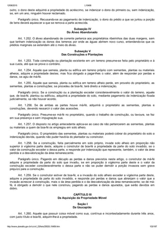 12/08/2015 L10406
http://www.planalto.gov.br/ccivil_03/leis/2002/L10406.htm 103/187
outro, o dono deste adquirirá a propriedade do acréscimo, se indenizar o dono do primeiro ou, sem indenização,
se, em um ano, ninguém houver reclamado.
Parágrafo único. Recusando­se ao pagamento de indenização, o dono do prédio a que se juntou a porção
de terra deverá aquiescer a que se remova a parte acrescida.
 Subseção IV
Do Álveo Abandonado
Art. 1.252. O álveo abandonado de corrente pertence aos proprietários ribeirinhos das duas margens, sem
que tenham indenização os donos dos terrenos por onde as águas abrirem novo curso, entendendo­se que os
prédios marginais se estendem até o meio do álveo.
 Subseção V
Das Construções e Plantações
Art. 1.253. Toda construção ou plantação existente em um terreno presume­se feita pelo proprietário e à
sua custa, até que se prove o contrário.
Art. 1.254. Aquele que semeia, planta ou edifica em terreno próprio com sementes, plantas ou materiais
alheios, adquire a propriedade destes; mas fica obrigado a pagar­lhes o valor, além de responder por perdas e
danos, se agiu de má­fé.
Art. 1.255. Aquele que semeia, planta ou edifica em terreno alheio perde, em proveito do proprietário, as
sementes, plantas e construções; se procedeu de boa­fé, terá direito a indenização.
Parágrafo único. Se a construção ou a plantação exceder consideravelmente o valor  do  terreno,  aquele
que, de boa­fé, plantou ou edificou, adquirirá a propriedade do solo, mediante pagamento da indenização fixada
judicialmente, se não houver acordo.
Art.  1.256.  Se  de  ambas  as  partes  houve  má­fé,  adquirirá  o  proprietário  as  sementes,  plantas  e
construções, devendo ressarcir o valor das acessões.
Parágrafo único. Presume­se má­fé no proprietário, quando o trabalho de construção, ou lavoura, se fez
em sua presença e sem impugnação sua.
Art. 1.257. O disposto no artigo antecedente aplica­se ao caso de não pertencerem as sementes, plantas
ou materiais a quem de boa­fé os empregou em solo alheio.
Parágrafo único. O proprietário das sementes, plantas ou materiais poderá cobrar do proprietário do solo a
indenização devida, quando não puder havê­la do plantador ou construtor.
Art.  1.258.  Se  a  construção,  feita  parcialmente  em  solo  próprio,  invade  solo  alheio  em  proporção  não
superior  à  vigésima  parte  deste,  adquire  o  construtor  de  boa­fé  a  propriedade  da  parte  do  solo  invadido,  se  o
valor da construção exceder o dessa parte, e responde por indenização que represente, também, o valor da área
perdida e a desvalorização da área remanescente.
Parágrafo  único.  Pagando  em  décuplo  as  perdas  e  danos  previstos  neste  artigo,  o  construtor  de  má­fé
adquire  a  propriedade  da  parte  do  solo  que  invadiu,  se  em  proporção  à  vigésima  parte  deste  e  o  valor  da
construção  exceder  consideravelmente  o  dessa  parte  e  não  se  puder  demolir  a  porção  invasora  sem  grave
prejuízo para a construção.
Art. 1.259. Se o construtor estiver de boa­fé, e a invasão do solo alheio exceder a vigésima parte deste,
adquire  a  propriedade  da  parte  do  solo  invadido,  e  responde  por  perdas  e  danos  que  abranjam  o  valor  que  a
invasão acrescer à construção, mais o da área perdida e o da desvalorização da área remanescente; se de má­
fé,  é  obrigado  a  demolir  o  que  nele  construiu,  pagando  as  perdas  e  danos  apurados,  que  serão  devidos  em
dobro.
 CAPÍTULO III
Da Aquisição da Propriedade Móvel
 Seção I
Da Usucapião
Art. 1.260. Aquele que possuir coisa móvel como sua, contínua e incontestadamente durante três anos,
com justo título e boa­fé, adquirir­lhe­á a propriedade.
 