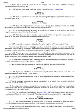 12/08/2015 L10406
http://www.planalto.gov.br/ccivil_03/leis/2002/L10406.htm 104/187
Art.  1.261.  Se  a  posse  da  coisa  móvel  se  prolongar  por  cinco  anos,  produzirá  usucapião,
independentemente de título ou boa­fé.
Art. 1.262. Aplica­se à usucapião das coisas móveis o disposto nos arts. 1.243 e 1.244.
 Seção II
Da Ocupação
Art. 1.263. Quem se assenhorear de coisa sem dono para logo lhe adquire a propriedade, não sendo essa
ocupação defesa por lei.
 Seção III
Do Achado do Tesouro
Art. 1.264. O depósito antigo de coisas preciosas, oculto e de cujo dono não haja memória, será dividido
por igual entre o proprietário do prédio e o que achar o tesouro casualmente.
Art.  1.265.  O  tesouro  pertencerá  por  inteiro  ao  proprietário  do  prédio,  se  for  achado  por  ele,  ou  em
pesquisa que ordenou, ou por terceiro não autorizado.
Art.  1.266.  Achando­se  em  terreno  aforado,  o  tesouro  será  dividido  por  igual  entre  o  descobridor  e  o
enfiteuta, ou será deste por inteiro quando ele mesmo seja o descobridor.
 Seção IV
Da Tradição
Art. 1.267. A propriedade das coisas não se transfere pelos negócios jurídicos antes da tradição.
Parágrafo  único.  Subentende­se  a  tradição  quando  o  transmitente  continua  a  possuir  pelo  constituto
possessório; quando cede ao adquirente o direito à restituição da coisa, que se encontra em poder de terceiro;
ou quando o adquirente já está na posse da coisa, por ocasião do negócio jurídico.
Art. 1.268. Feita por quem não seja proprietário, a tradição não aliena a propriedade, exceto se a coisa,
oferecida  ao  público,  em  leilão  ou  estabelecimento  comercial,  for  transferida  em  circunstâncias  tais  que,  ao
adquirente de boa­fé, como a qualquer pessoa, o alienante se afigurar dono.
§ 1o Se o adquirente estiver de boa­fé e o alienante adquirir depois a propriedade, considera­se realizada a
transferência desde o momento em que ocorreu a tradição.
§ 2o Não transfere a propriedade a tradição, quando tiver por título um negócio jurídico nulo.
 Seção V
Da Especificação
Art. 1.269. Aquele que, trabalhando em matéria­prima em parte alheia, obtiver espécie nova, desta será
proprietário, se não se puder restituir à forma anterior.
Art. 1.270. Se toda a matéria for alheia, e não se puder reduzir à forma precedente, será do especificador
de boa­fé a espécie nova.
§  1o  Sendo  praticável  a  redução,  ou  quando  impraticável,  se  a  espécie  nova  se  obteve  de  má­fé,
pertencerá ao dono da matéria­prima.
§ 2o Em qualquer caso, inclusive o da pintura em relação à tela, da escultura, escritura e outro qualquer
trabalho  gráfico  em  relação  à  matéria­prima,  a  espécie  nova  será  do  especificador,  se  o  seu  valor  exceder
consideravelmente o da matéria­prima.
Art. 1.271. Aos prejudicados, nas hipóteses dos arts. 1.269 e 1.270, se ressarcirá o dano que sofrerem,
menos ao especificador de má­fé, no caso do § 1o do artigo antecedente, quando irredutível a especificação.
 Seção VI
Da Confusão, da Comissão e da Adjunção
Art.  1.272.  As  coisas  pertencentes  a  diversos  donos,  confundidas,  misturadas  ou  adjuntadas  sem  o
consentimento deles, continuam a pertencer­lhes, sendo possível separá­las sem deterioração.
§ 1o Não sendo possível a separação das coisas, ou exigindo dispêndio excessivo, subsiste indiviso o
 
