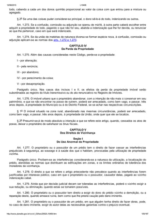 12/08/2015 L10406
http://www.planalto.gov.br/ccivil_03/leis/2002/L10406.htm 105/187
todo, cabendo a cada um dos donos quinhão proporcional ao valor da coisa com que entrou para a mistura ou
agregado.
§ 2o Se uma das coisas puder considerar­se principal, o dono sê­lo­á do todo, indenizando os outros.
Art. 1.273. Se a confusão, comissão ou adjunção se operou de má­fé, à outra parte caberá escolher entre
adquirir a propriedade do todo, pagando o que não for seu, abatida a indenização que lhe for devida, ou renunciar
ao que lhe pertencer, caso em que será indenizado.
Art. 1.274. Se da união de matérias de natureza diversa se formar espécie nova, à confusão, comissão ou
adjunção aplicam­se as normas dos arts. 1.272 e 1.273.
 CAPÍTULO IV
Da Perda da Propriedade
Art. 1.275. Além das causas consideradas neste Código, perde­se a propriedade:
I ­ por alienação;
II ­ pela renúncia;
III ­ por abandono;
IV ­ por perecimento da coisa;
V ­ por desapropriação.
Parágrafo  único.  Nos  casos  dos  incisos  I  e  II,  os  efeitos  da  perda  da  propriedade  imóvel  serão
subordinados ao registro do título transmissivo ou do ato renunciativo no Registro de Imóveis.
Art. 1.276. O imóvel urbano que o proprietário abandonar, com a intenção de não mais o conservar em seu
patrimônio, e que se não encontrar na posse de outrem, poderá ser arrecadado, como bem vago, e passar, três
anos depois, à propriedade do Município ou à do Distrito Federal, se se achar nas respectivas circunscrições.
§  1o  O  imóvel  situado  na  zona  rural,  abandonado  nas  mesmas  circunstâncias,  poderá  ser  arrecadado,
como bem vago, e passar, três anos depois, à propriedade da União, onde quer que ele se localize.
§ 2o Presumir­se­á de modo absoluto a intenção a que se refere este artigo, quando, cessados os atos de
posse, deixar o proprietário de satisfazer os ônus fiscais.
 CAPÍTULO V
Dos Direitos de Vizinhança
 Seção I
Do Uso Anormal da Propriedade
Art.  1.277.  O  proprietário  ou  o  possuidor  de  um  prédio  tem  o  direito  de  fazer  cessar  as  interferências
prejudiciais à segurança, ao sossego e à saúde dos que o habitam, provocadas pela utilização de propriedade
vizinha.
Parágrafo único. Proíbem­se as interferências considerando­se a natureza da utilização, a localização do
prédio, atendidas as normas que distribuem as edificações em zonas, e os limites ordinários de tolerância dos
moradores da vizinhança.
Art. 1.278. O direito a que se refere o artigo antecedente não prevalece quando as interferências forem
justificadas por interesse público, caso em que o proprietário ou o possuidor, causador delas, pagará ao vizinho
indenização cabal.
Art. 1.279. Ainda que por decisão judicial devam ser toleradas as interferências, poderá o vizinho exigir a
sua redução, ou eliminação, quando estas se tornarem possíveis.
Art. 1.280. O proprietário ou o possuidor tem direito a exigir do dono do prédio vizinho a demolição, ou a
reparação deste, quando ameace ruína, bem como que lhe preste caução pelo dano iminente.
Art. 1.281. O proprietário ou o possuidor de um prédio, em que alguém tenha direito de fazer obras, pode,
no caso de dano iminente, exigir do autor delas as necessárias garantias contra o prejuízo eventual.
 